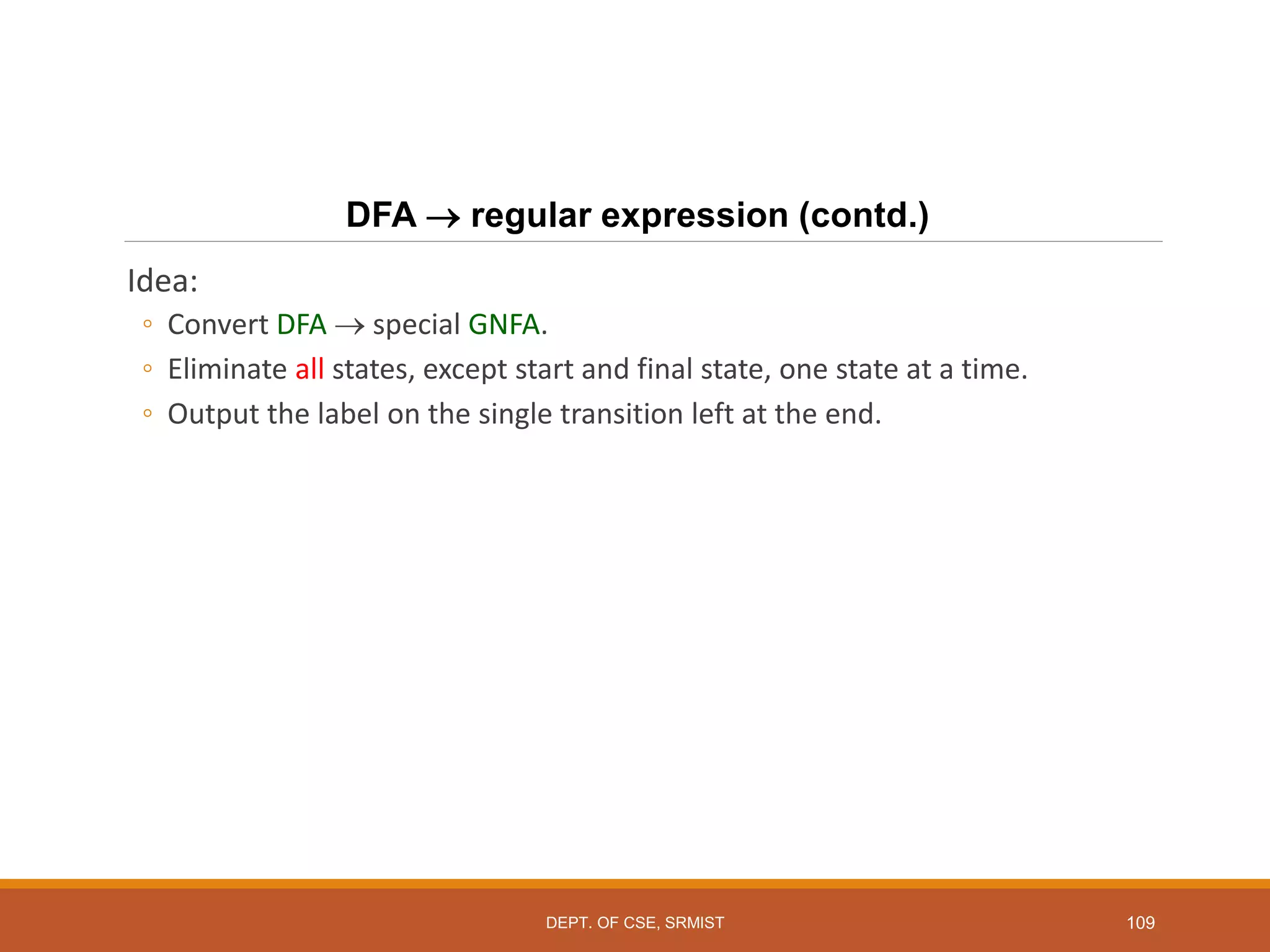 109
DFA  regular expression (contd.)
Idea:
◦ Convert DFA  special GNFA.
◦ Eliminate all states, except start and final state, one state at a time.
◦ Output the label on the single transition left at the end.
DEPT. OF CSE, SRMIST
 