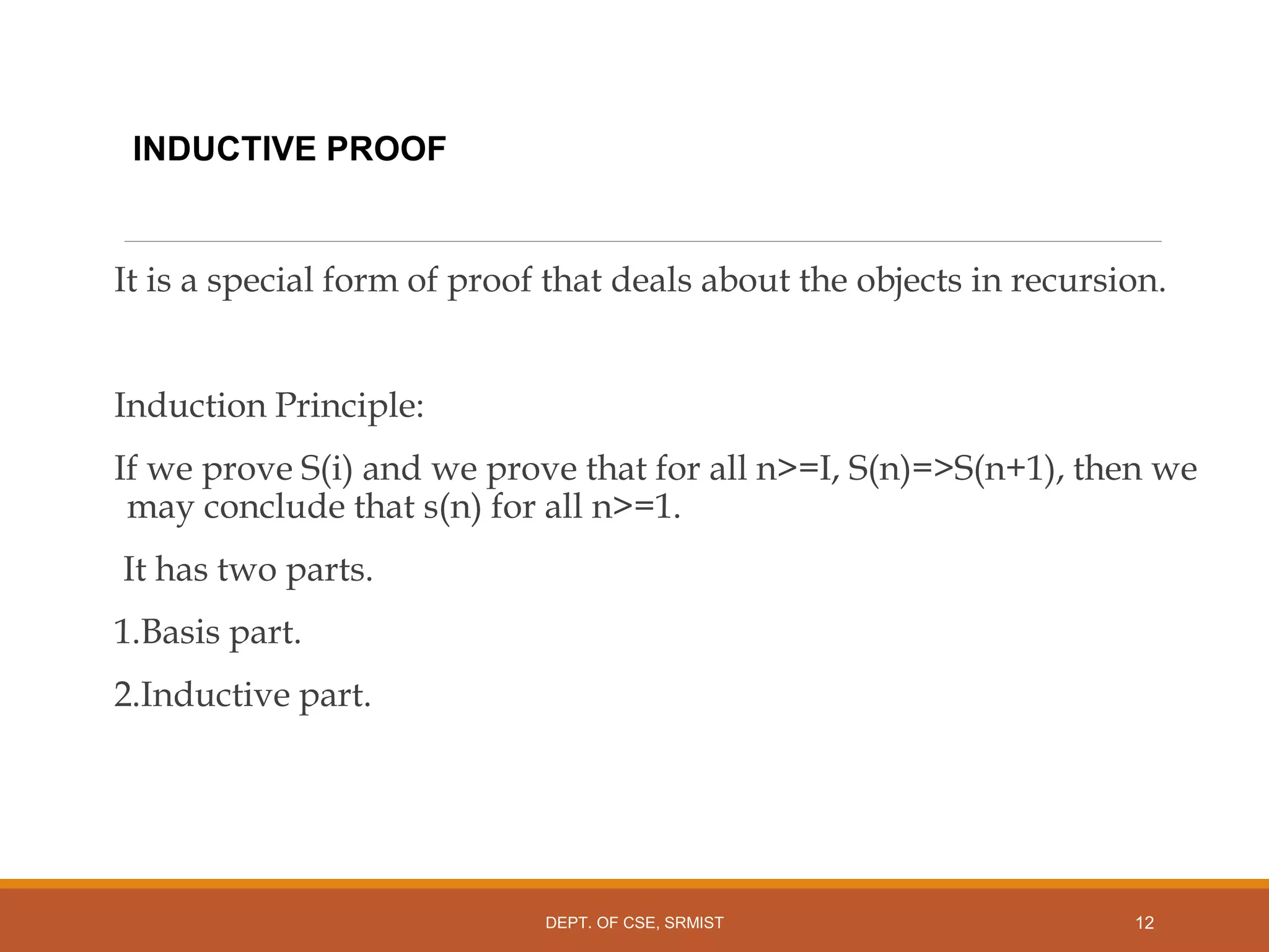 INDUCTIVE PROOF
It is a special form of proof that deals about the objects in recursion.
Induction Principle:
If we prove S(i) and we prove that for all n>=I, S(n)=>S(n+1), then we
may conclude that s(n) for all n>=1.
It has two parts.
1.Basis part.
2.Inductive part.
12
DEPT. OF CSE, SRMIST
 