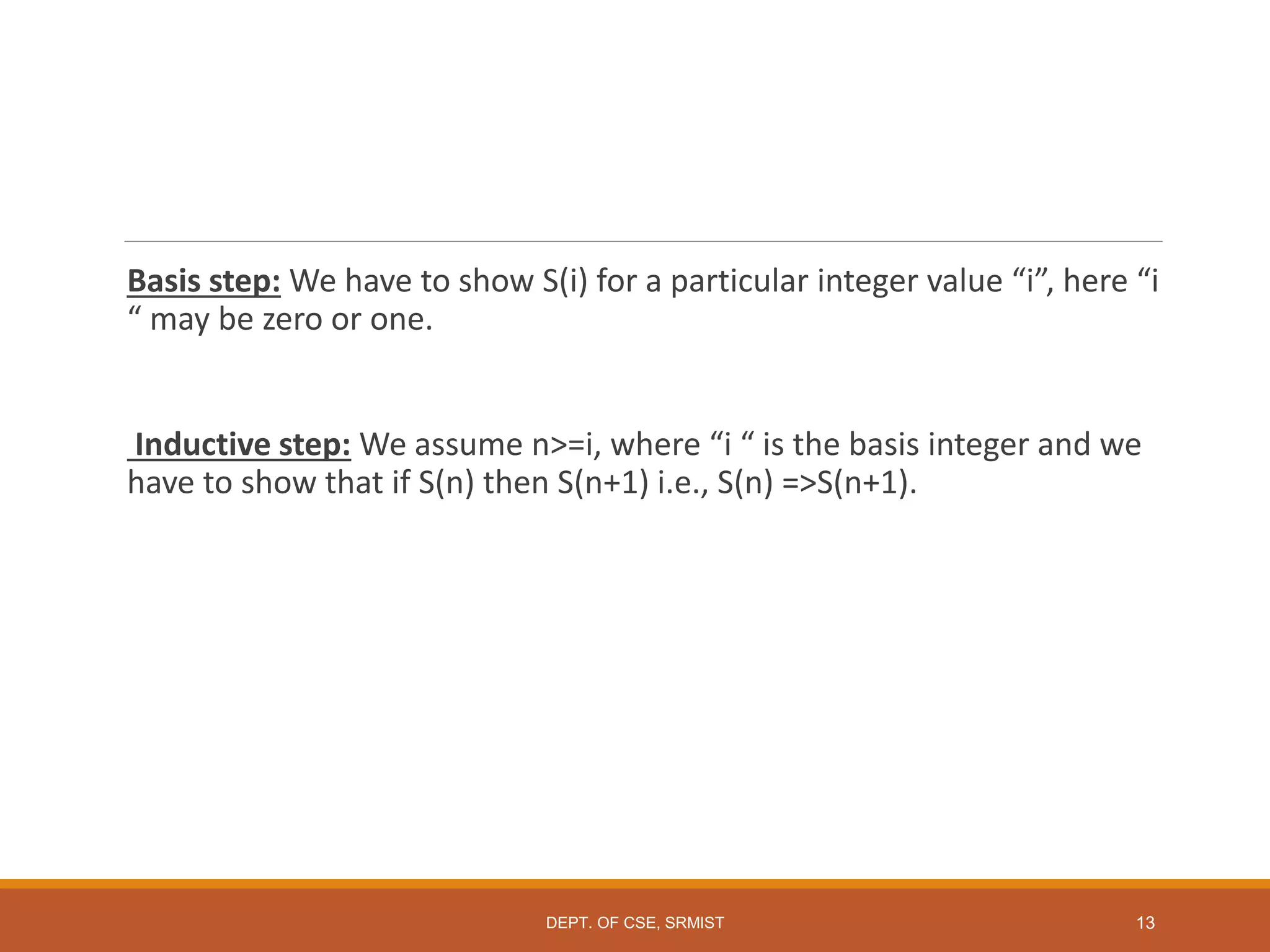 Basis step: We have to show S(i) for a particular integer value “i”, here “i
“ may be zero or one.
Inductive step: We assume n>=i, where “i “ is the basis integer and we
have to show that if S(n) then S(n+1) i.e., S(n) =>S(n+1).
DEPT. OF CSE, SRMIST 13
 