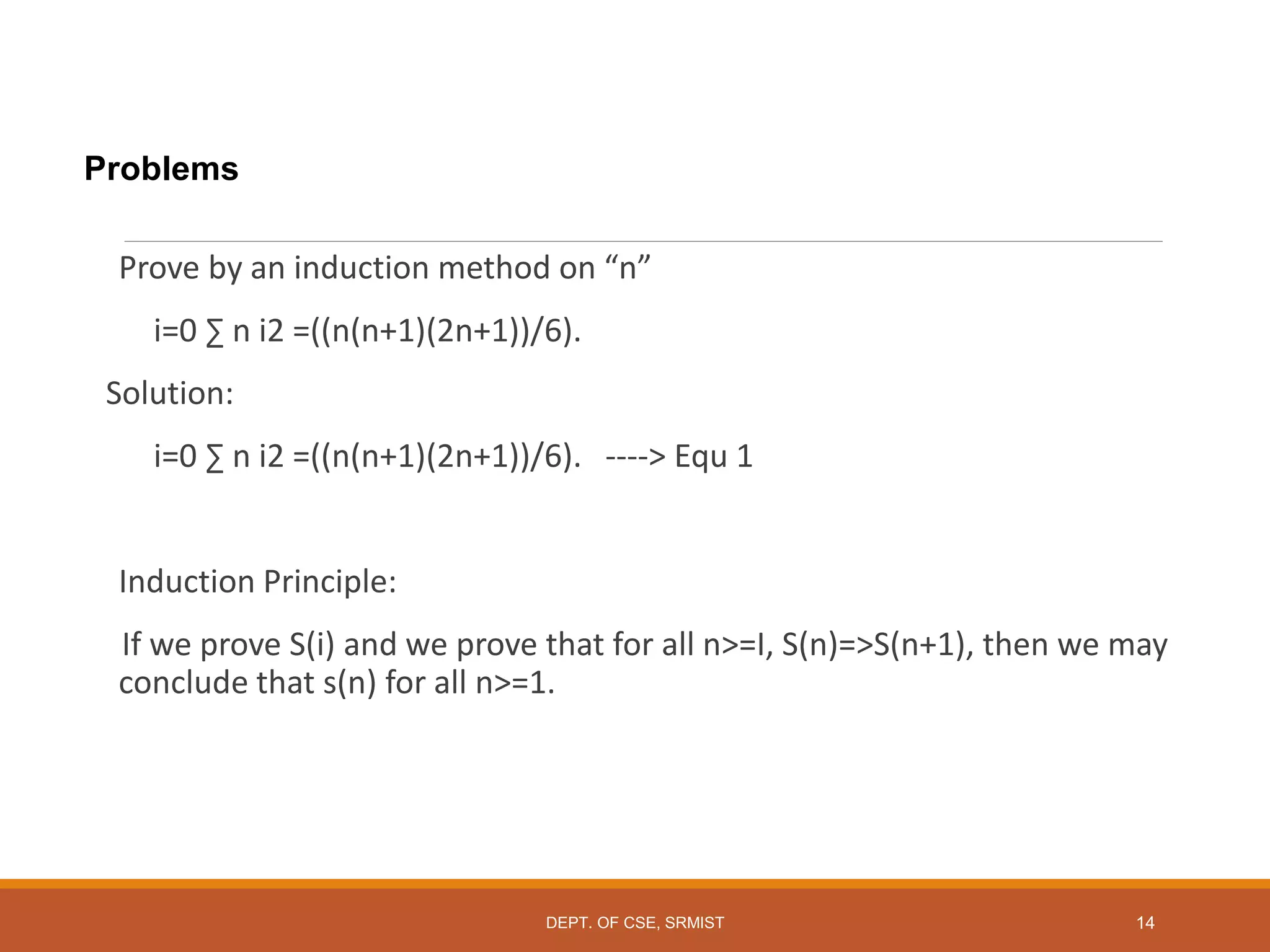 Problems
Prove by an induction method on “n”
i=0 ∑ n i2 =((n(n+1)(2n+1))/6).
Solution:
i=0 ∑ n i2 =((n(n+1)(2n+1))/6). ----> Equ 1
Induction Principle:
If we prove S(i) and we prove that for all n>=I, S(n)=>S(n+1), then we may
conclude that s(n) for all n>=1.
DEPT. OF CSE, SRMIST 14
 