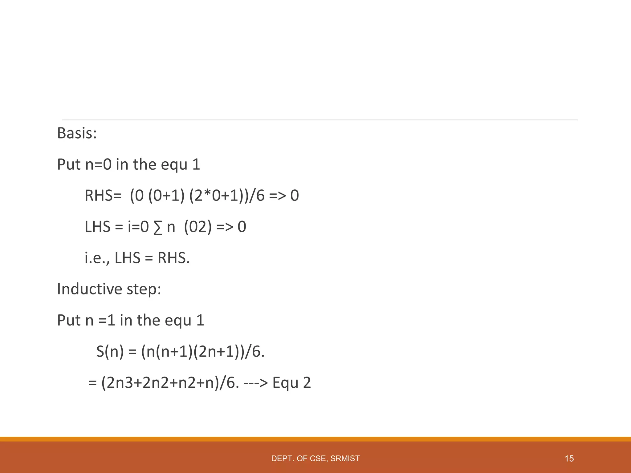 Basis:
Put n=0 in the equ 1
RHS= (0 (0+1) (2*0+1))/6 => 0
LHS = i=0 ∑ n (02) => 0
i.e., LHS = RHS.
Inductive step:
Put n =1 in the equ 1
S(n) = (n(n+1)(2n+1))/6.
= (2n3+2n2+n2+n)/6. ---> Equ 2
DEPT. OF CSE, SRMIST 15
 