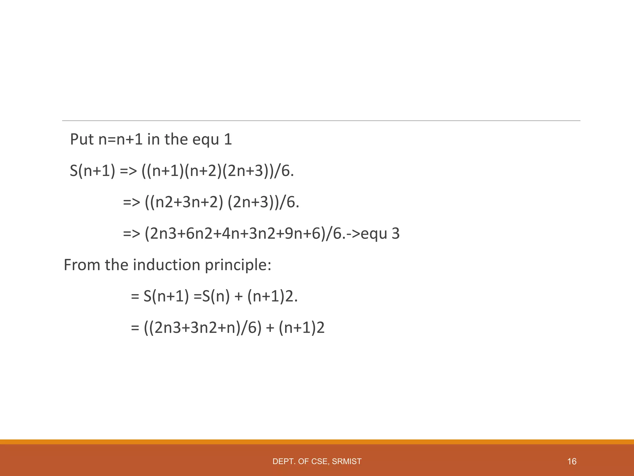 Put n=n+1 in the equ 1
S(n+1) => ((n+1)(n+2)(2n+3))/6.
=> ((n2+3n+2) (2n+3))/6.
=> (2n3+6n2+4n+3n2+9n+6)/6.->equ 3
From the induction principle:
= S(n+1) =S(n) + (n+1)2.
= ((2n3+3n2+n)/6) + (n+1)2
DEPT. OF CSE, SRMIST 16
 