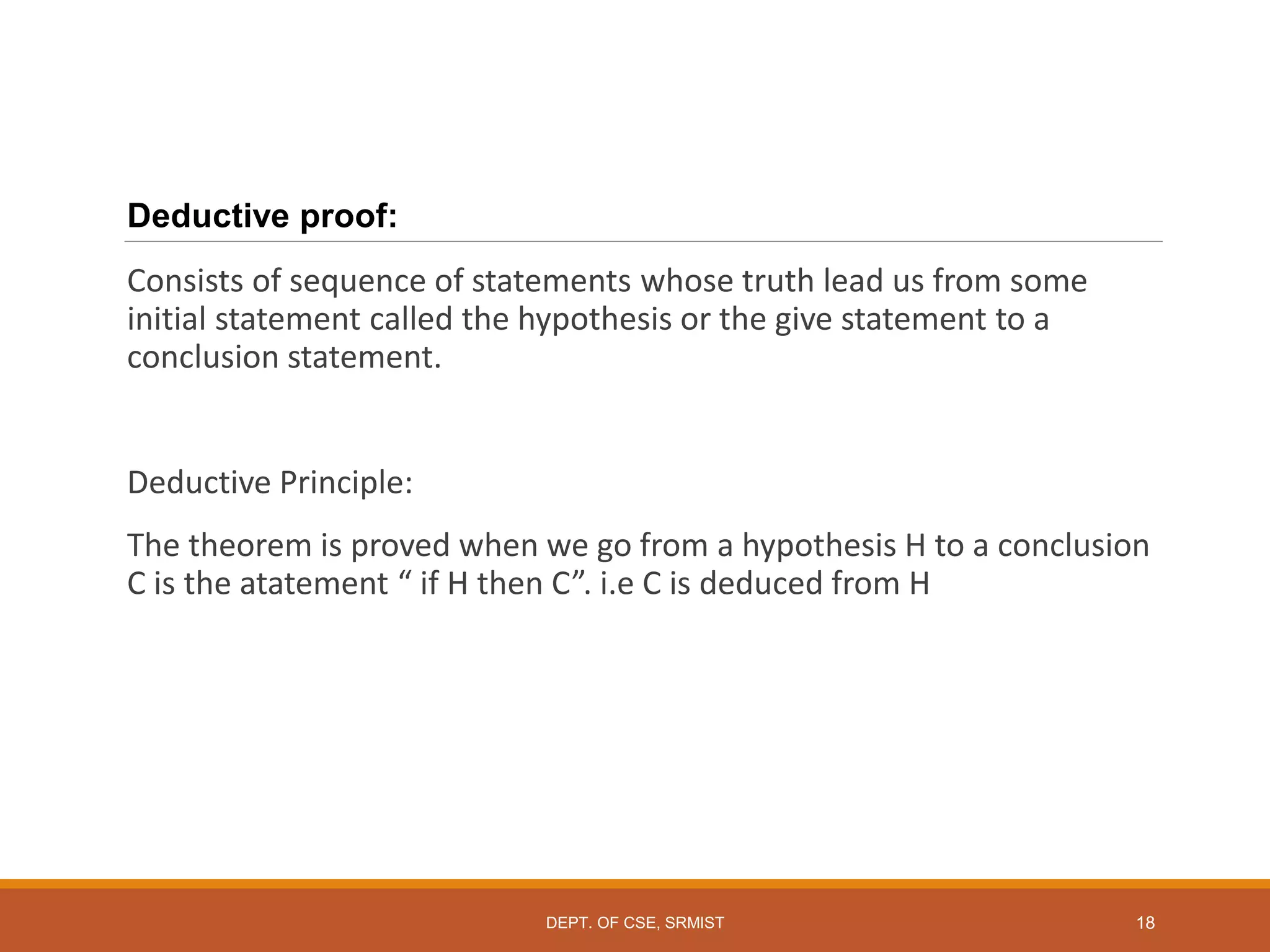 Deductive proof:
Consists of sequence of statements whose truth lead us from some
initial statement called the hypothesis or the give statement to a
conclusion statement.
Deductive Principle:
The theorem is proved when we go from a hypothesis H to a conclusion
C is the atatement “ if H then C”. i.e C is deduced from H
18
DEPT. OF CSE, SRMIST
 