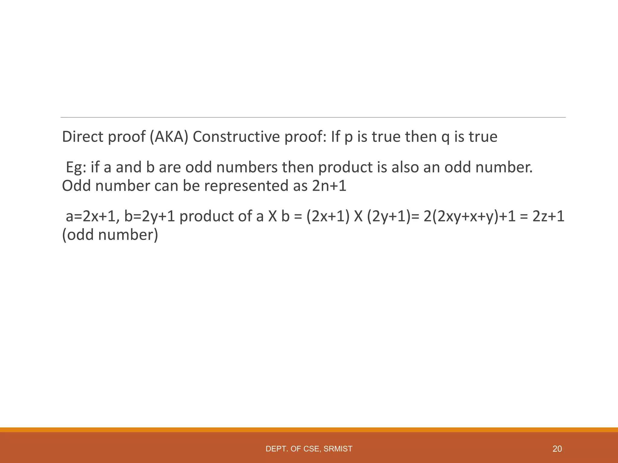 Direct proof (AKA) Constructive proof: If p is true then q is true
Eg: if a and b are odd numbers then product is also an odd number.
Odd number can be represented as 2n+1
a=2x+1, b=2y+1 product of a X b = (2x+1) X (2y+1)= 2(2xy+x+y)+1 = 2z+1
(odd number)
20
DEPT. OF CSE, SRMIST
 