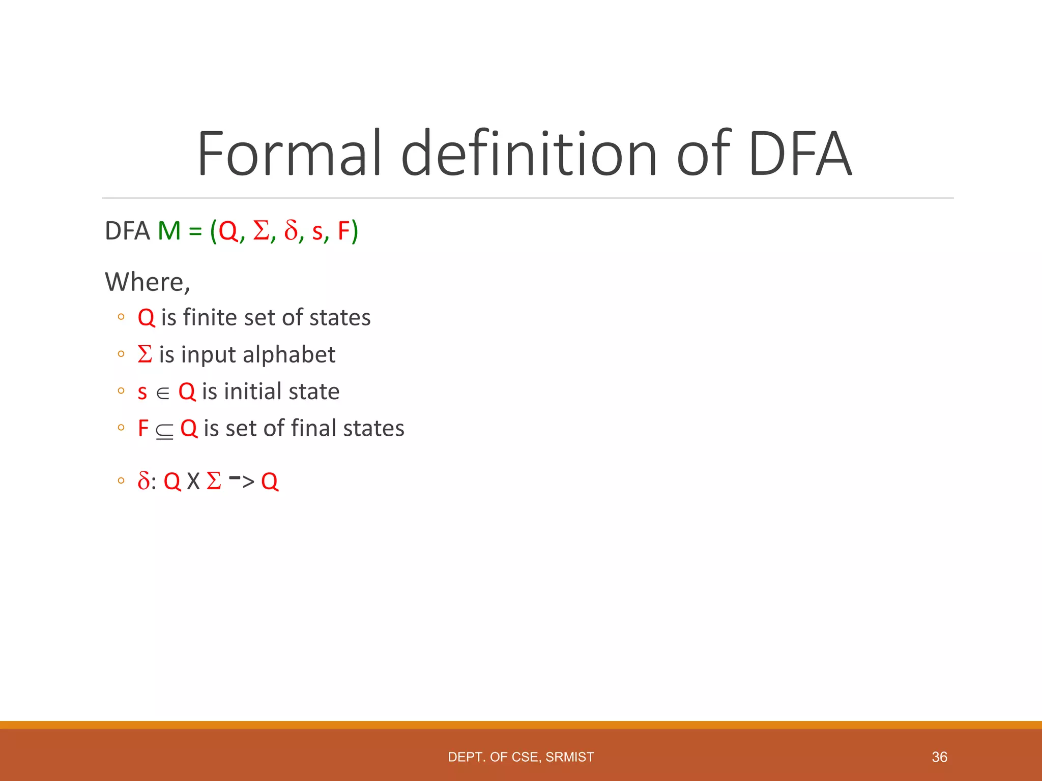 36
Formal definition of DFA
DFA M = (Q, , , s, F)
Where,
◦ Q is finite set of states
◦  is input alphabet
◦ s  Q is initial state
◦ F  Q is set of final states
◦ : Q X  -> Q
DEPT. OF CSE, SRMIST
 