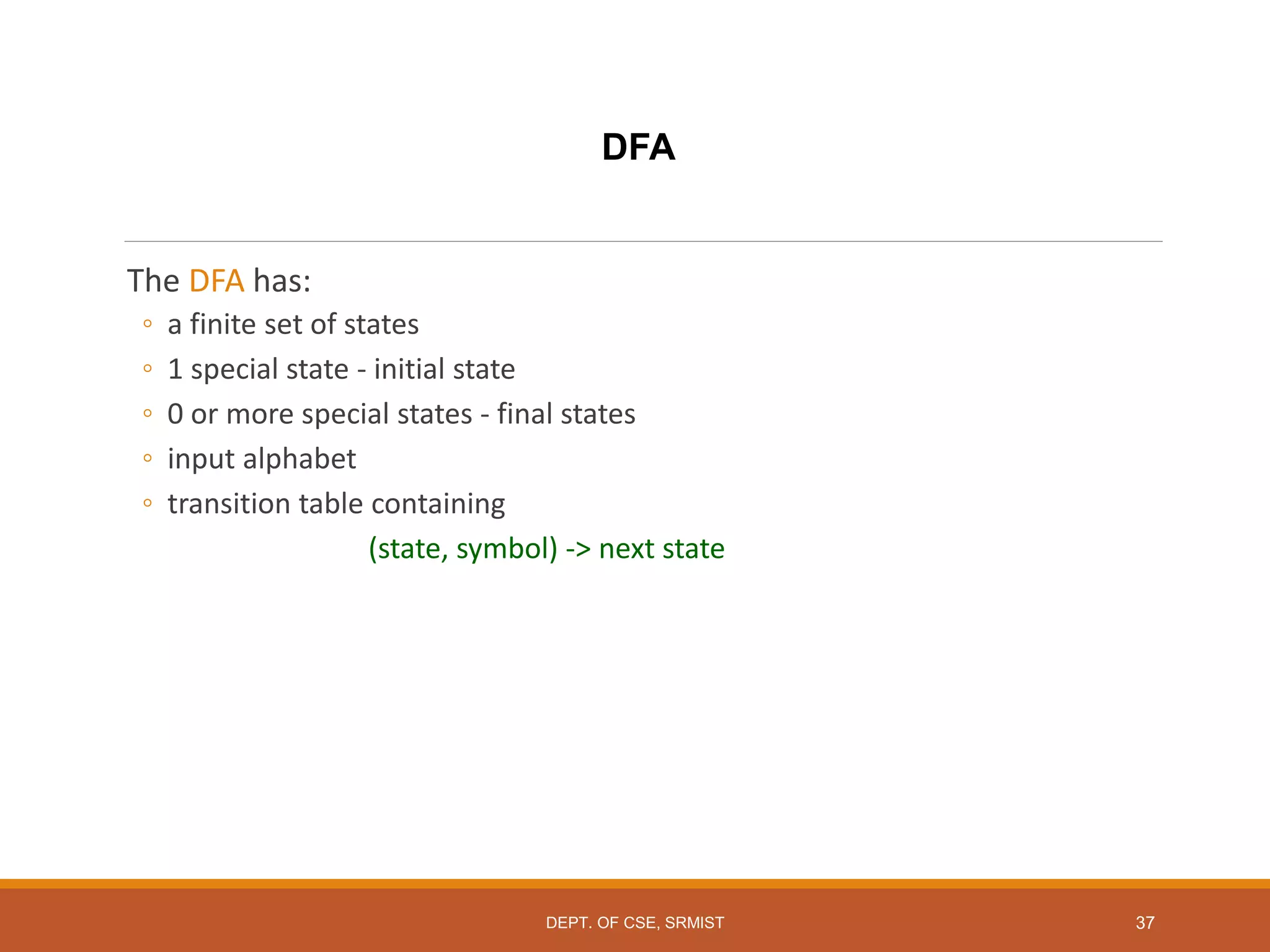 37
DFA
The DFA has:
◦ a finite set of states
◦ 1 special state - initial state
◦ 0 or more special states - final states
◦ input alphabet
◦ transition table containing
(state, symbol) -> next state
DEPT. OF CSE, SRMIST
 