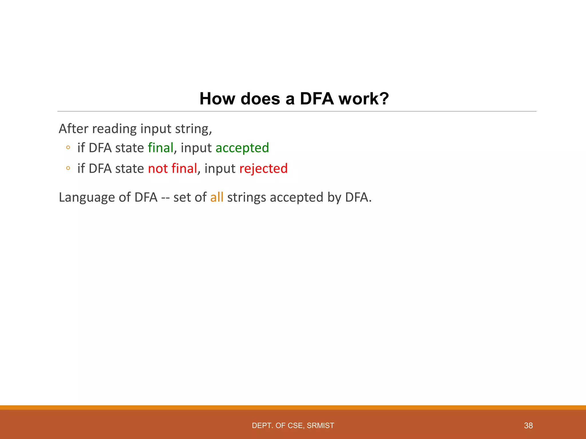 38
How does a DFA work?
After reading input string,
◦ if DFA state final, input accepted
◦ if DFA state not final, input rejected
Language of DFA -- set of all strings accepted by DFA.
DEPT. OF CSE, SRMIST
 