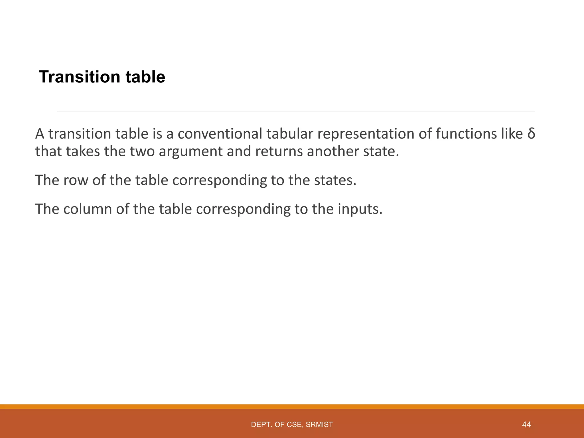 Transition table
A transition table is a conventional tabular representation of functions like δ
that takes the two argument and returns another state.
The row of the table corresponding to the states.
The column of the table corresponding to the inputs.
DEPT. OF CSE, SRMIST 44
 