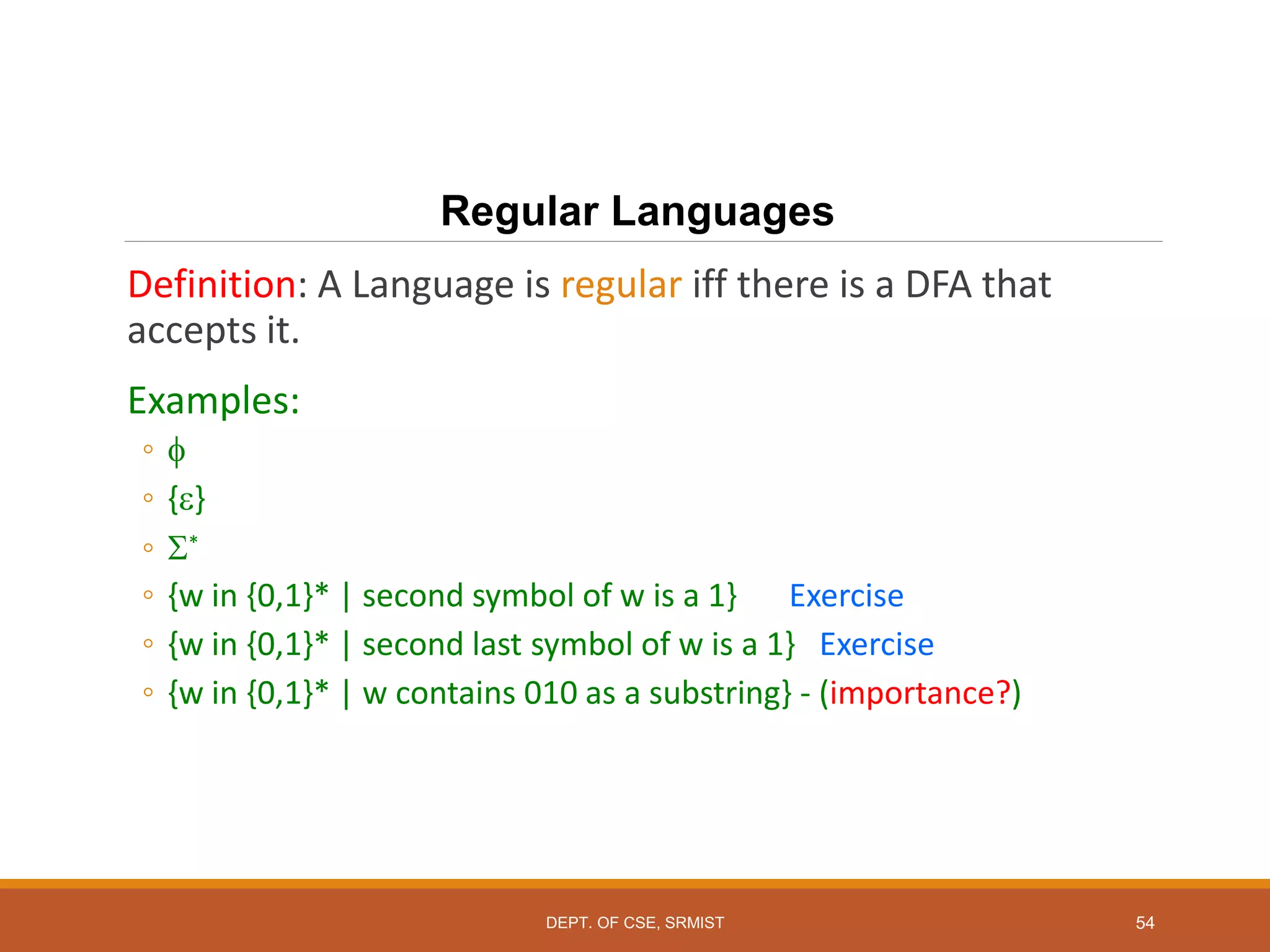 54
Regular Languages
Definition: A Language is regular iff there is a DFA that
accepts it.
Examples:
◦ 
◦ {}
◦ *
◦ {w in {0,1}* | second symbol of w is a 1} Exercise
◦ {w in {0,1}* | second last symbol of w is a 1} Exercise
◦ {w in {0,1}* | w contains 010 as a substring} - (importance?)
DEPT. OF CSE, SRMIST
 
