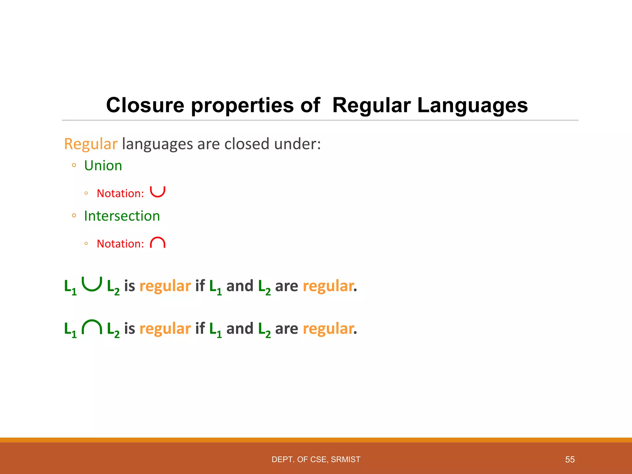 55
Closure properties of Regular Languages
Regular languages are closed under:
◦ Union
◦ Notation: 
◦ Intersection
◦ Notation: 
L1 L2 is regular if L1 and L2 are regular.
L1 L2 is regular if L1 and L2 are regular.
DEPT. OF CSE, SRMIST
 