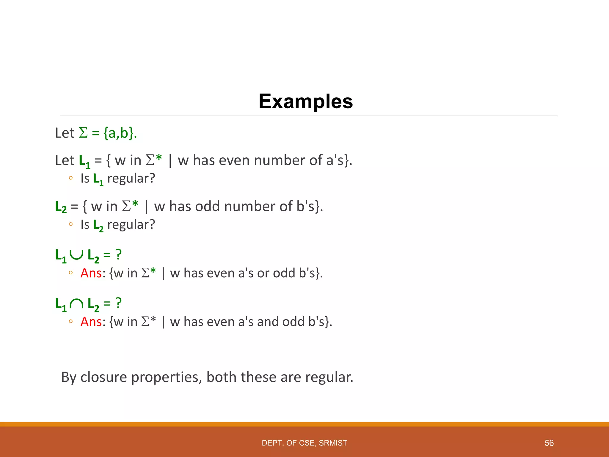 56
Examples
Let  = {a,b}.
Let L1 = { w in * | w has even number of a's}.
◦ Is L1 regular?
L2 = { w in * | w has odd number of b's}.
◦ Is L2 regular?
L1  L2 = ?
◦ Ans: {w in * | w has even a's or odd b's}.
L1  L2 = ?
◦ Ans: {w in * | w has even a's and odd b's}.
By closure properties, both these are regular.
DEPT. OF CSE, SRMIST
 