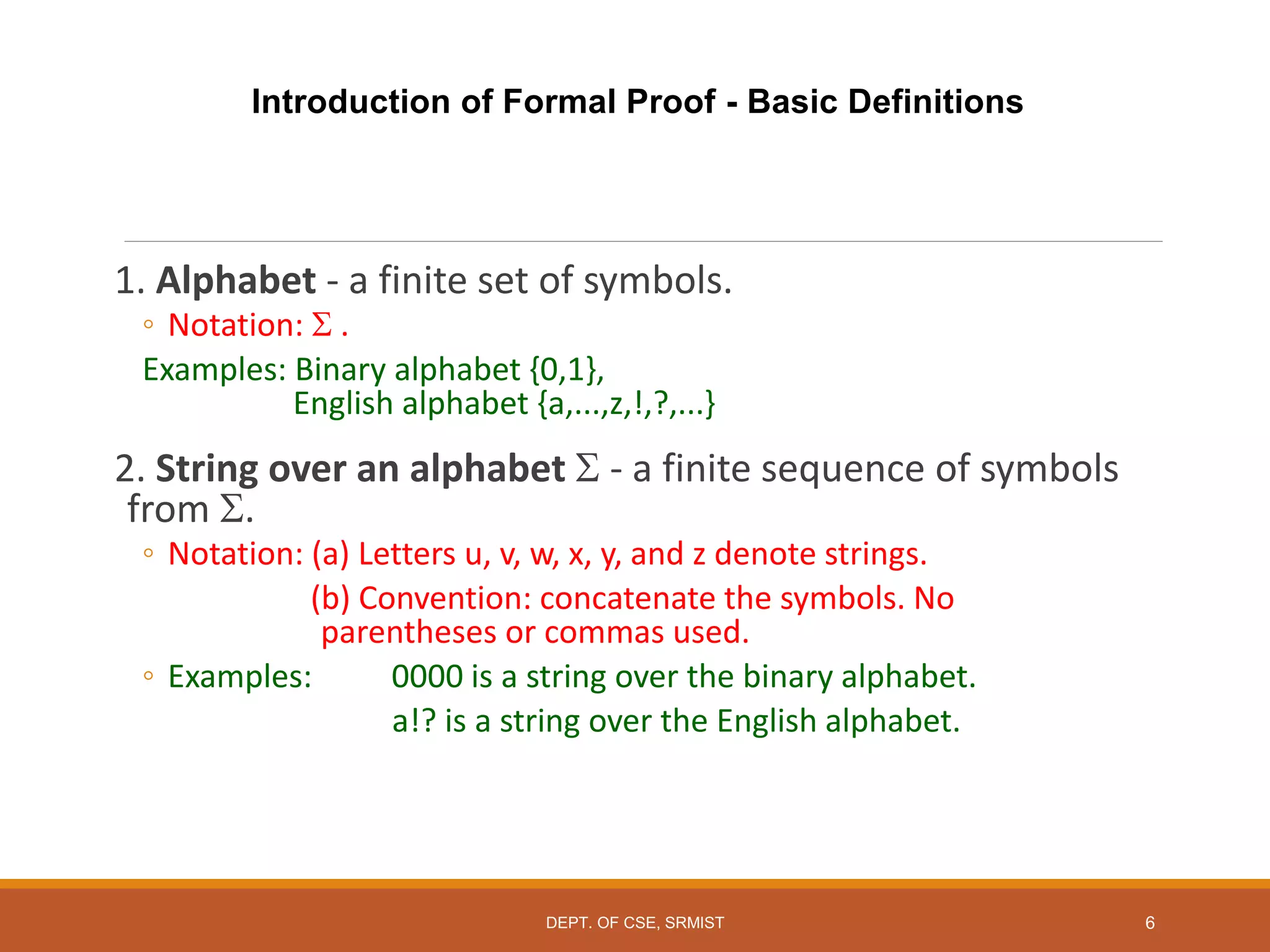 Introduction of Formal Proof - Basic Definitions
1. Alphabet - a finite set of symbols.
◦ Notation:  .
Examples: Binary alphabet {0,1},
English alphabet {a,...,z,!,?,...}
2. String over an alphabet  - a finite sequence of symbols
from .
◦ Notation: (a) Letters u, v, w, x, y, and z denote strings.
(b) Convention: concatenate the symbols. No
parentheses or commas used.
◦ Examples: 0000 is a string over the binary alphabet.
a!? is a string over the English alphabet.
6
DEPT. OF CSE, SRMIST
 