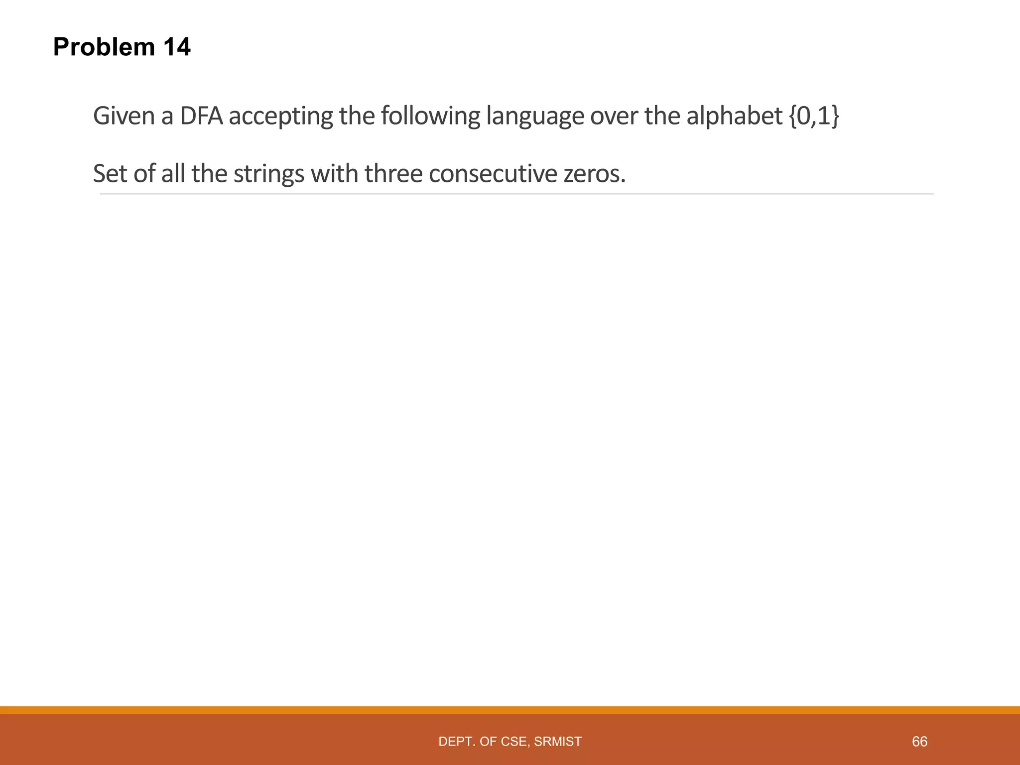 Given a DFA accepting the following language over the alphabet {0,1}
Set of all the strings with three consecutive zeros.
Problem 14
DEPT. OF CSE, SRMIST 66
 