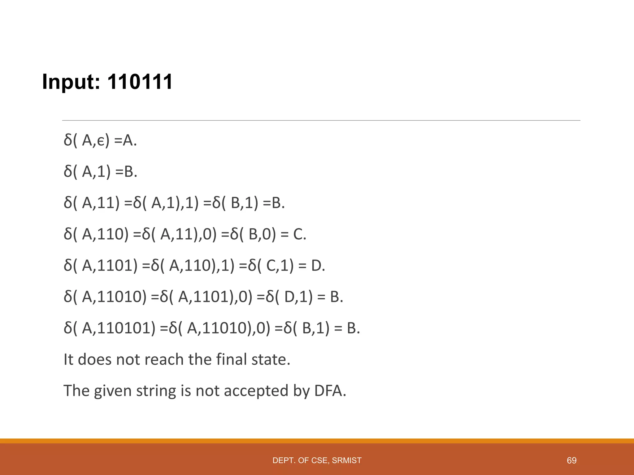 Input: 110111
δ( A,є) =A.
δ( A,1) =B.
δ( A,11) =δ( A,1),1) =δ( B,1) =B.
δ( A,110) =δ( A,11),0) =δ( B,0) = C.
δ( A,1101) =δ( A,110),1) =δ( C,1) = D.
δ( A,11010) =δ( A,1101),0) =δ( D,1) = B.
δ( A,110101) =δ( A,11010),0) =δ( B,1) = B.
It does not reach the final state.
The given string is not accepted by DFA.
DEPT. OF CSE, SRMIST 69
 