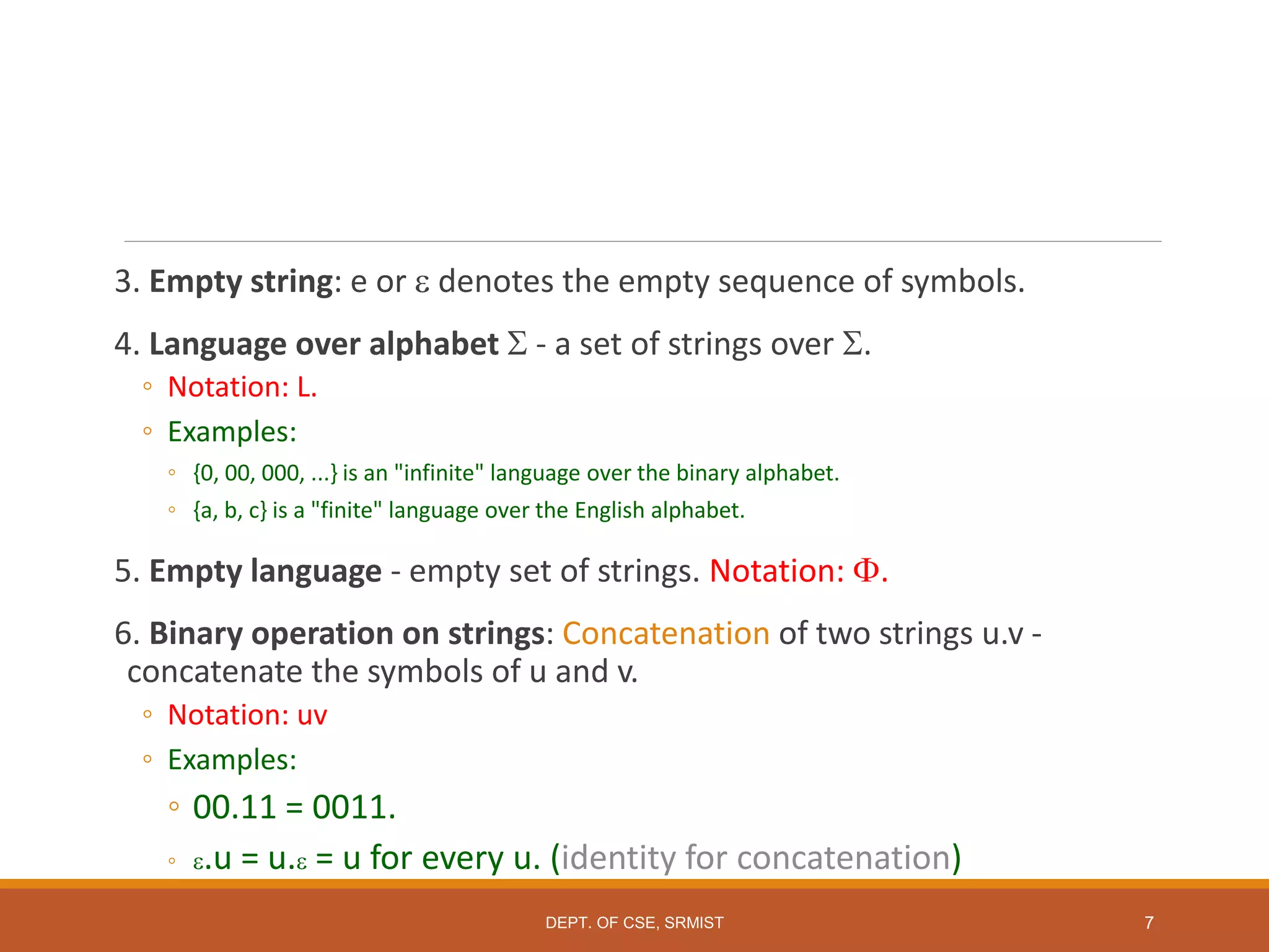 3. Empty string: e or  denotes the empty sequence of symbols.
4. Language over alphabet  - a set of strings over .
◦ Notation: L.
◦ Examples:
◦ {0, 00, 000, ...} is an "infinite" language over the binary alphabet.
◦ {a, b, c} is a "finite" language over the English alphabet.
5. Empty language - empty set of strings. Notation: .
6. Binary operation on strings: Concatenation of two strings u.v -
concatenate the symbols of u and v.
◦ Notation: uv
◦ Examples:
◦ 00.11 = 0011.
◦ .u = u. = u for every u. (identity for concatenation)
7
DEPT. OF CSE, SRMIST
 