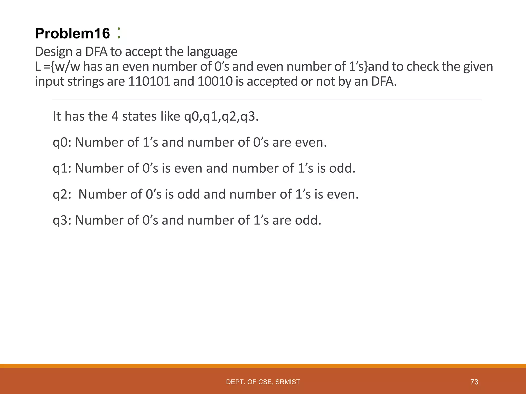 Problem16 :
Design a DFA to accept the language
L ={w/w has an even number of 0’s and even number of 1’s}and to check the given
input strings are 110101 and 10010 is accepted or not by an DFA.
It has the 4 states like q0,q1,q2,q3.
q0: Number of 1’s and number of 0’s are even.
q1: Number of 0’s is even and number of 1’s is odd.
q2: Number of 0’s is odd and number of 1’s is even.
q3: Number of 0’s and number of 1’s are odd.
DEPT. OF CSE, SRMIST 73
 