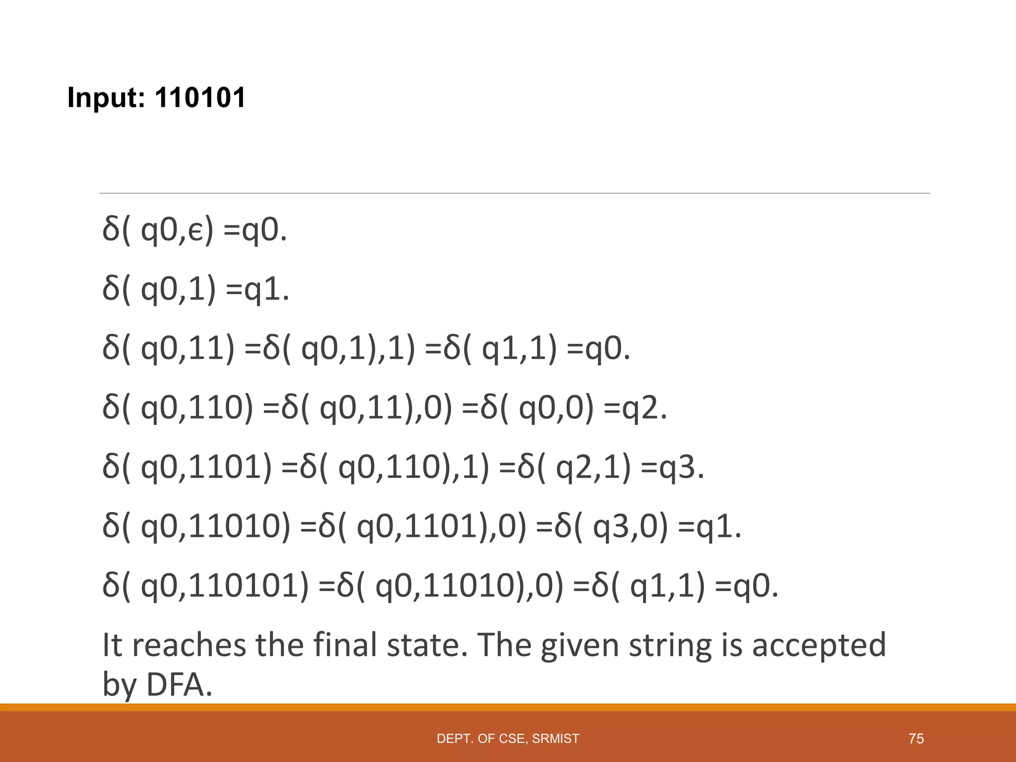 Input: 110101
δ( q0,є) =q0.
δ( q0,1) =q1.
δ( q0,11) =δ( q0,1),1) =δ( q1,1) =q0.
δ( q0,110) =δ( q0,11),0) =δ( q0,0) =q2.
δ( q0,1101) =δ( q0,110),1) =δ( q2,1) =q3.
δ( q0,11010) =δ( q0,1101),0) =δ( q3,0) =q1.
δ( q0,110101) =δ( q0,11010),0) =δ( q1,1) =q0.
It reaches the final state. The given string is accepted
by DFA.
DEPT. OF CSE, SRMIST 75
 