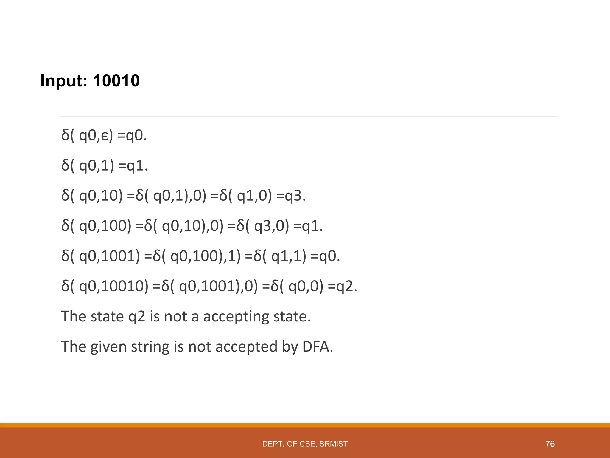 Input: 10010
δ( q0,є) =q0.
δ( q0,1) =q1.
δ( q0,10) =δ( q0,1),0) =δ( q1,0) =q3.
δ( q0,100) =δ( q0,10),0) =δ( q3,0) =q1.
δ( q0,1001) =δ( q0,100),1) =δ( q1,1) =q0.
δ( q0,10010) =δ( q0,1001),0) =δ( q0,0) =q2.
The state q2 is not a accepting state.
The given string is not accepted by DFA.
DEPT. OF CSE, SRMIST 76
 