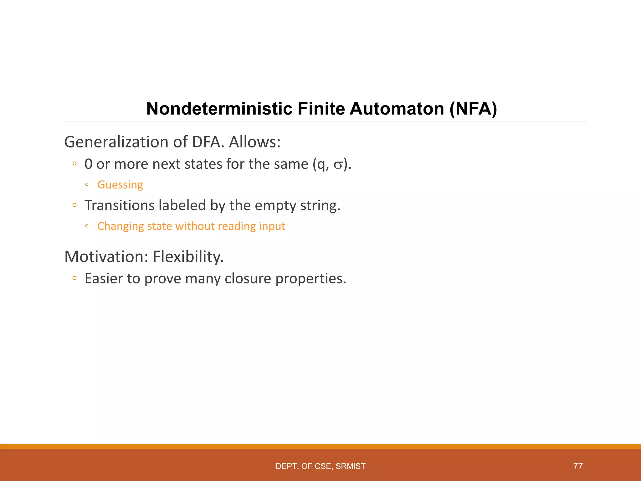 77
Nondeterministic Finite Automaton (NFA)
Generalization of DFA. Allows:
◦ 0 or more next states for the same (q, ).
◦ Guessing
◦ Transitions labeled by the empty string.
◦ Changing state without reading input
Motivation: Flexibility.
◦ Easier to prove many closure properties.
DEPT. OF CSE, SRMIST
 