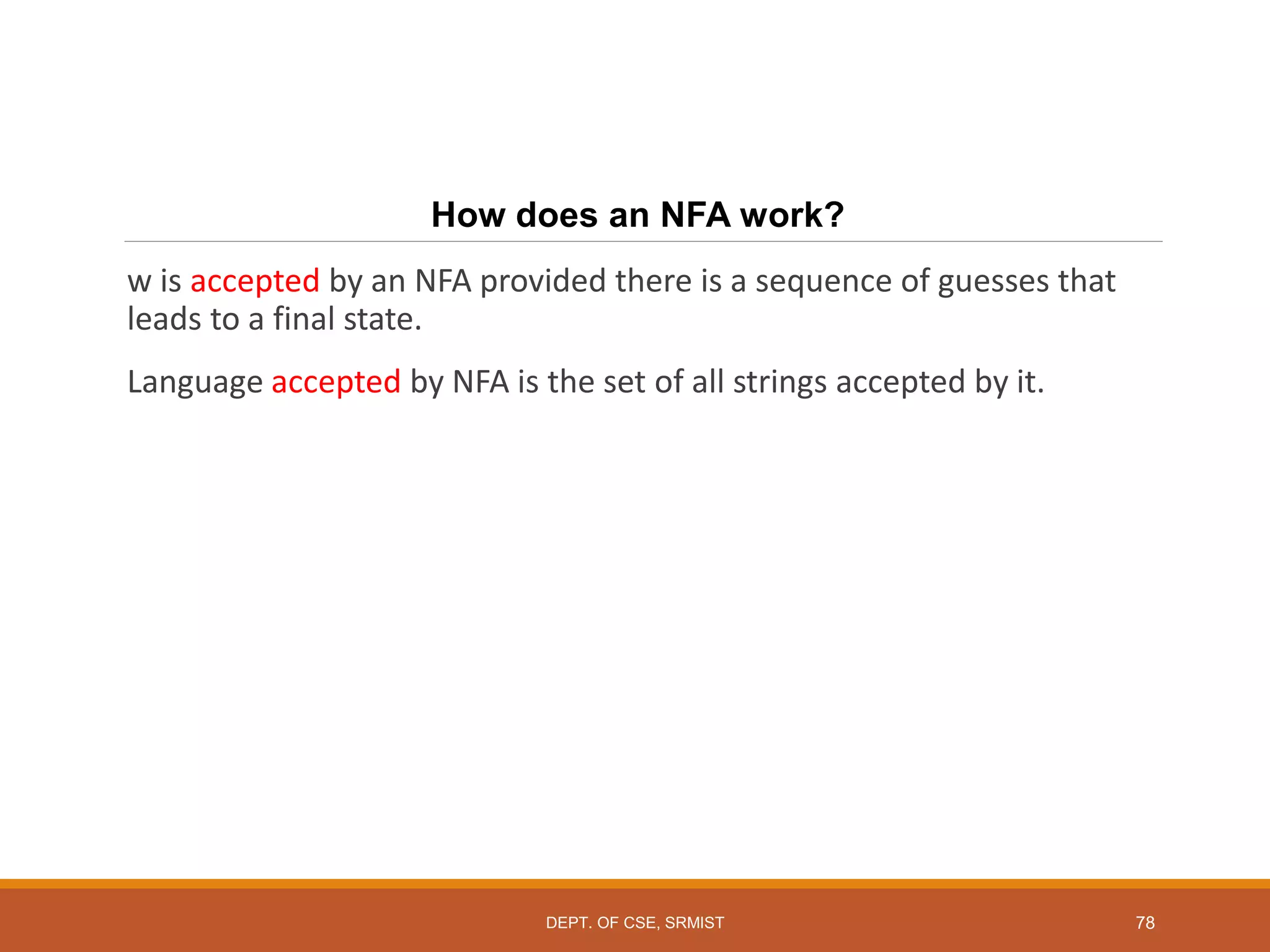 78
How does an NFA work?
w is accepted by an NFA provided there is a sequence of guesses that
leads to a final state.
Language accepted by NFA is the set of all strings accepted by it.
DEPT. OF CSE, SRMIST
 
