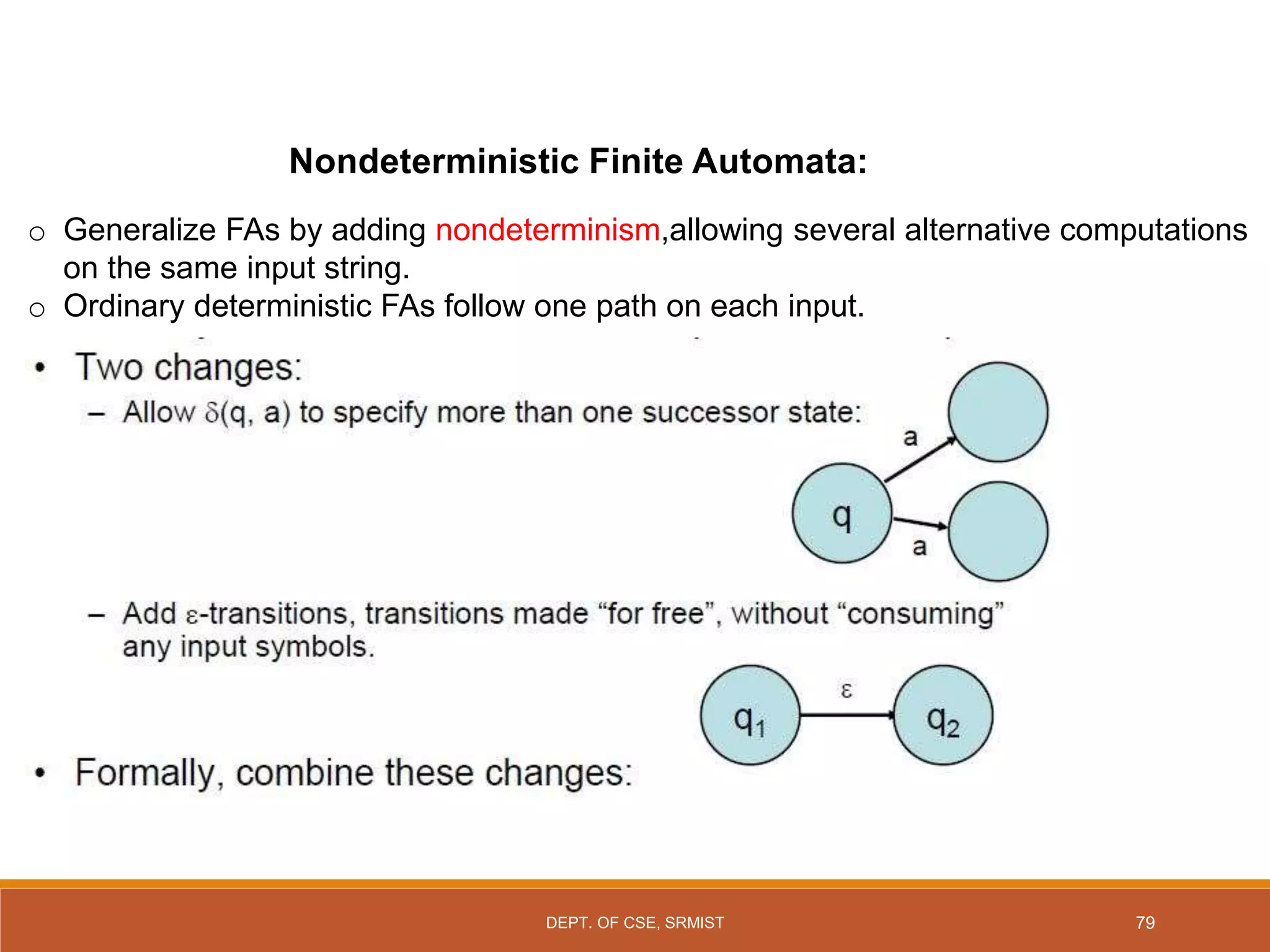 Nondeterministic Finite Automata:
o Generalize FAs by adding nondeterminism,allowing several alternative computations
on the same input string.
o Ordinary deterministic FAs follow one path on each input.
79
DEPT. OF CSE, SRMIST
 