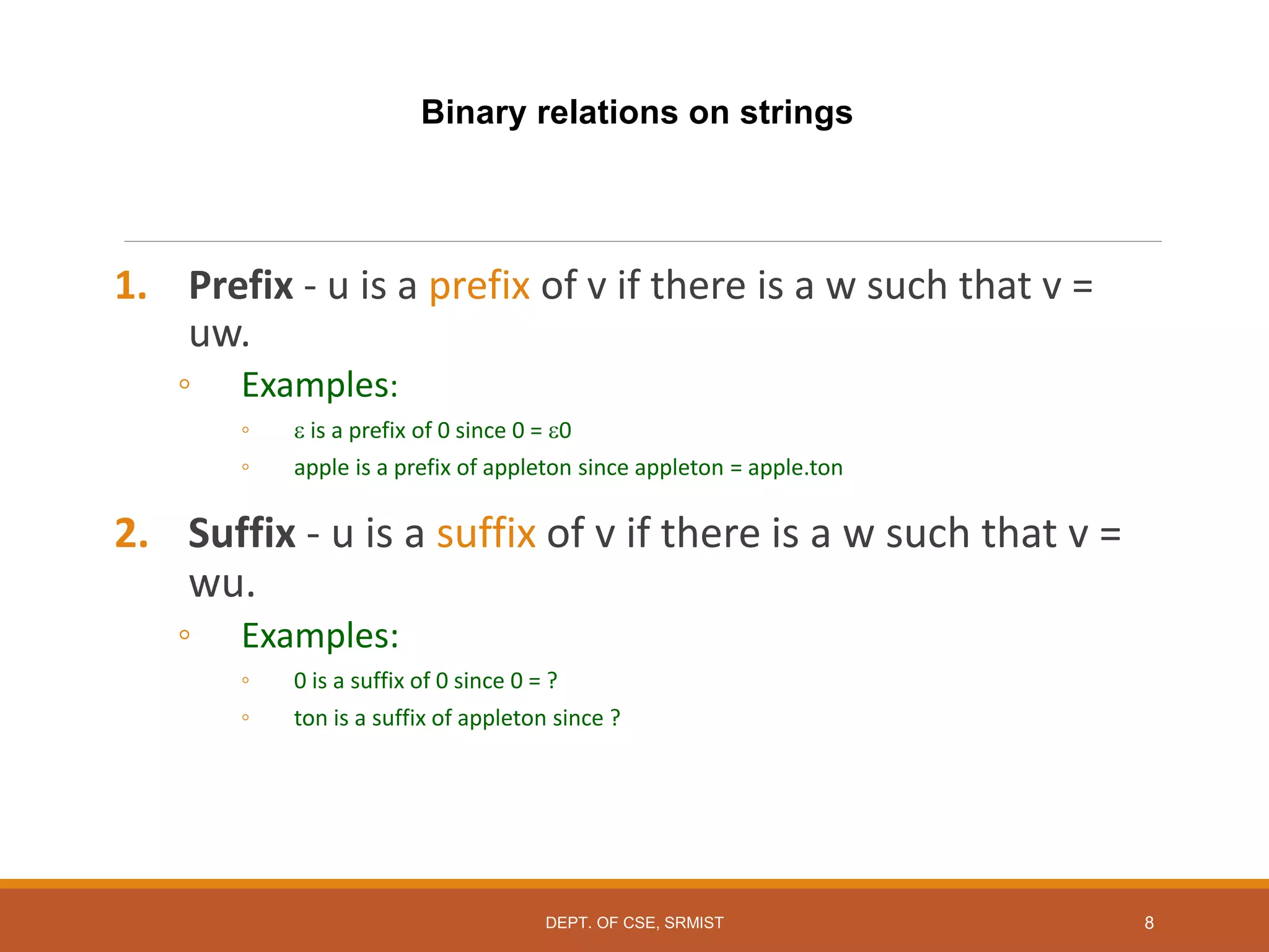 Binary relations on strings
1. Prefix - u is a prefix of v if there is a w such that v =
uw.
◦ Examples:
◦  is a prefix of 0 since 0 = 0
◦ apple is a prefix of appleton since appleton = apple.ton
2. Suffix - u is a suffix of v if there is a w such that v =
wu.
◦ Examples:
◦ 0 is a suffix of 0 since 0 = ?
◦ ton is a suffix of appleton since ?
8
DEPT. OF CSE, SRMIST
 