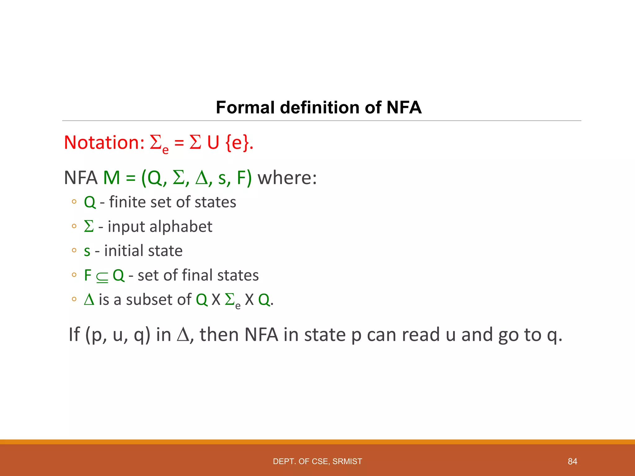 84
Formal definition of NFA
Notation: e =  U {e}.
NFA M = (Q, , , s, F) where:
◦ Q - finite set of states
◦  - input alphabet
◦ s - initial state
◦ F  Q - set of final states
◦  is a subset of Q X e X Q.
If (p, u, q) in , then NFA in state p can read u and go to q.
DEPT. OF CSE, SRMIST
 