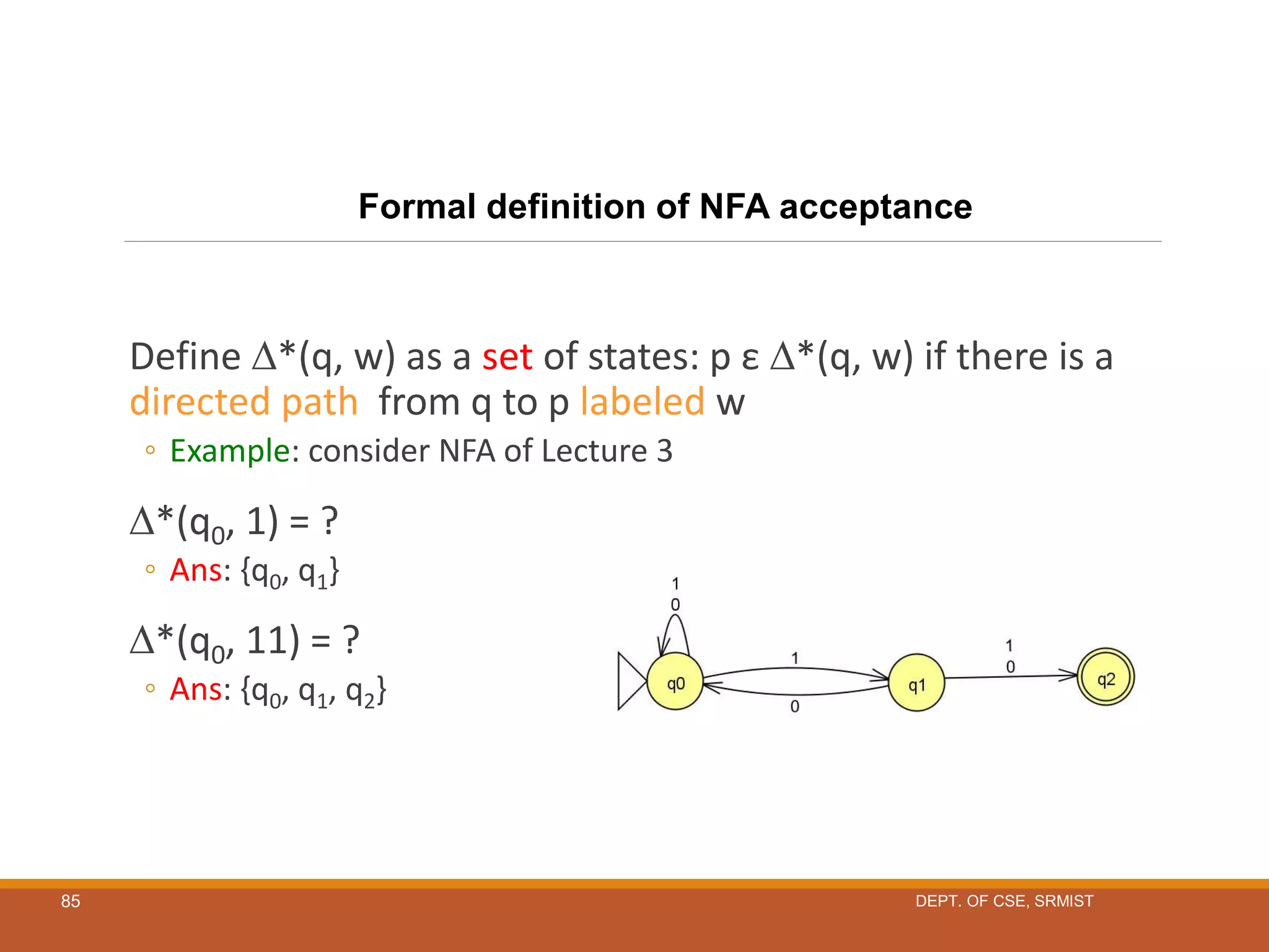 85
Define *(q, w) as a set of states: p ε *(q, w) if there is a
directed path from q to p labeled w
◦ Example: consider NFA of Lecture 3
*(q0, 1) = ?
◦ Ans: {q0, q1}
*(q0, 11) = ?
◦ Ans: {q0, q1, q2}
Formal definition of NFA acceptance
DEPT. OF CSE, SRMIST
 