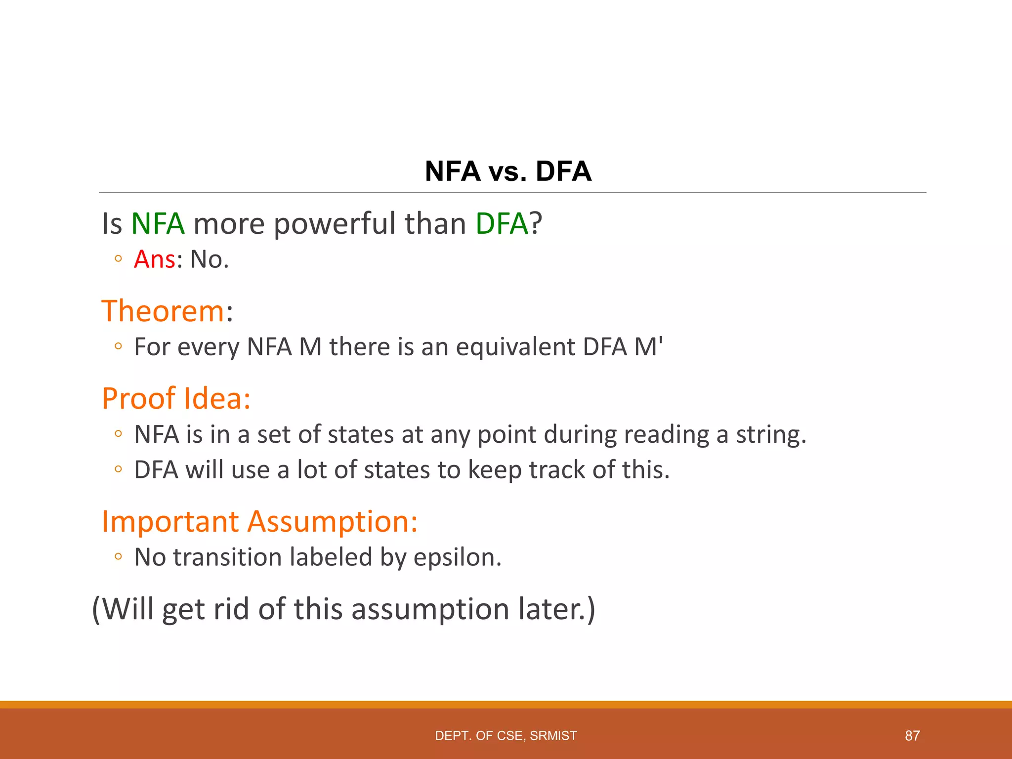 NFA vs. DFA
Is NFA more powerful than DFA?
◦ Ans: No.
Theorem:
◦ For every NFA M there is an equivalent DFA M'
Proof Idea:
◦ NFA is in a set of states at any point during reading a string.
◦ DFA will use a lot of states to keep track of this.
Important Assumption:
◦ No transition labeled by epsilon.
(Will get rid of this assumption later.)
87
DEPT. OF CSE, SRMIST
 
