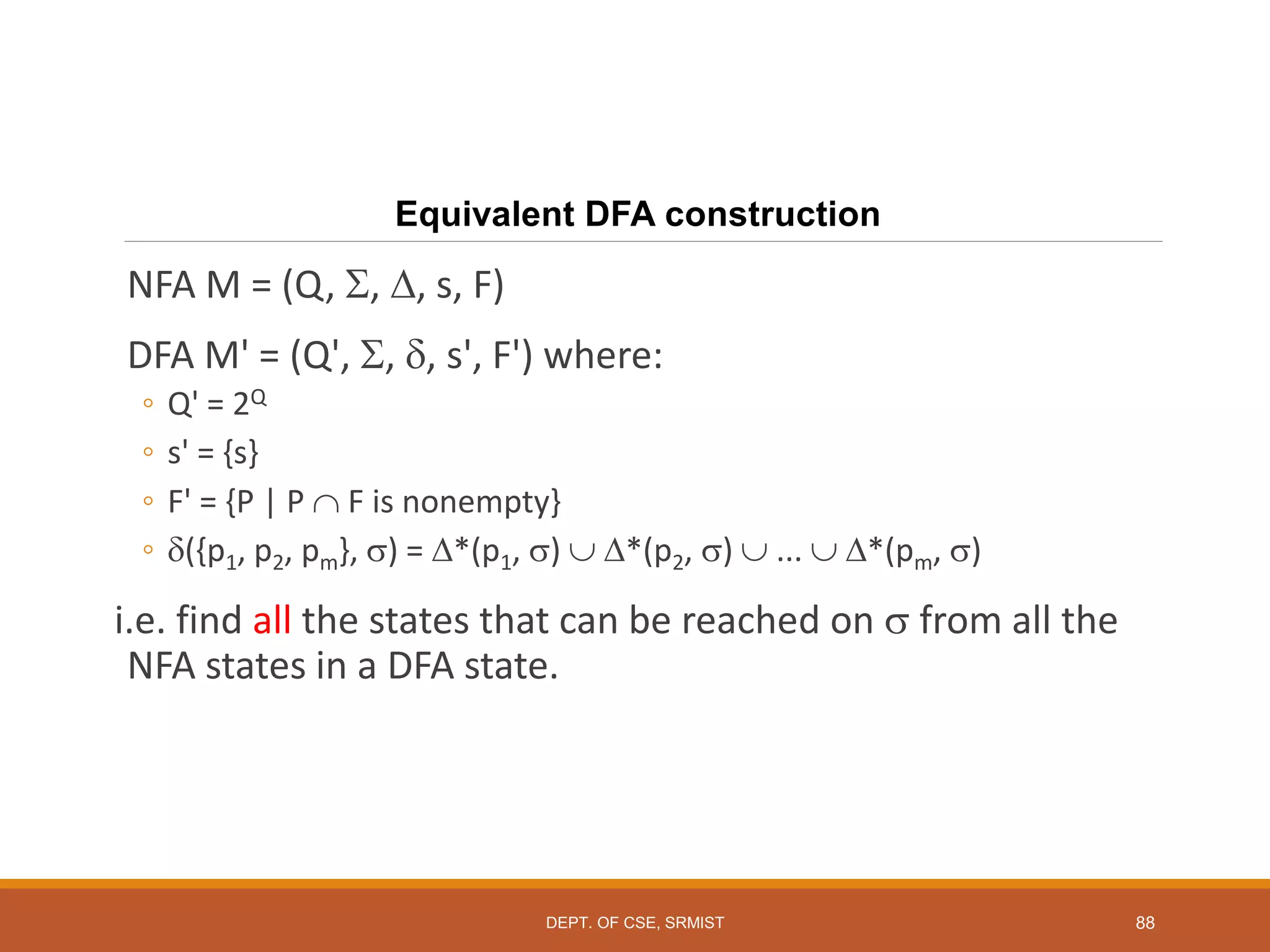 88
Equivalent DFA construction
NFA M = (Q, , , s, F)
DFA M' = (Q', , , s', F') where:
◦ Q' = 2Q
◦ s' = {s}
◦ F' = {P | P  F is nonempty}
◦ ({p1, p2, pm}, ) = *(p1, )  *(p2, )  ...  *(pm, )
i.e. find all the states that can be reached on  from all the
NFA states in a DFA state.
DEPT. OF CSE, SRMIST
 