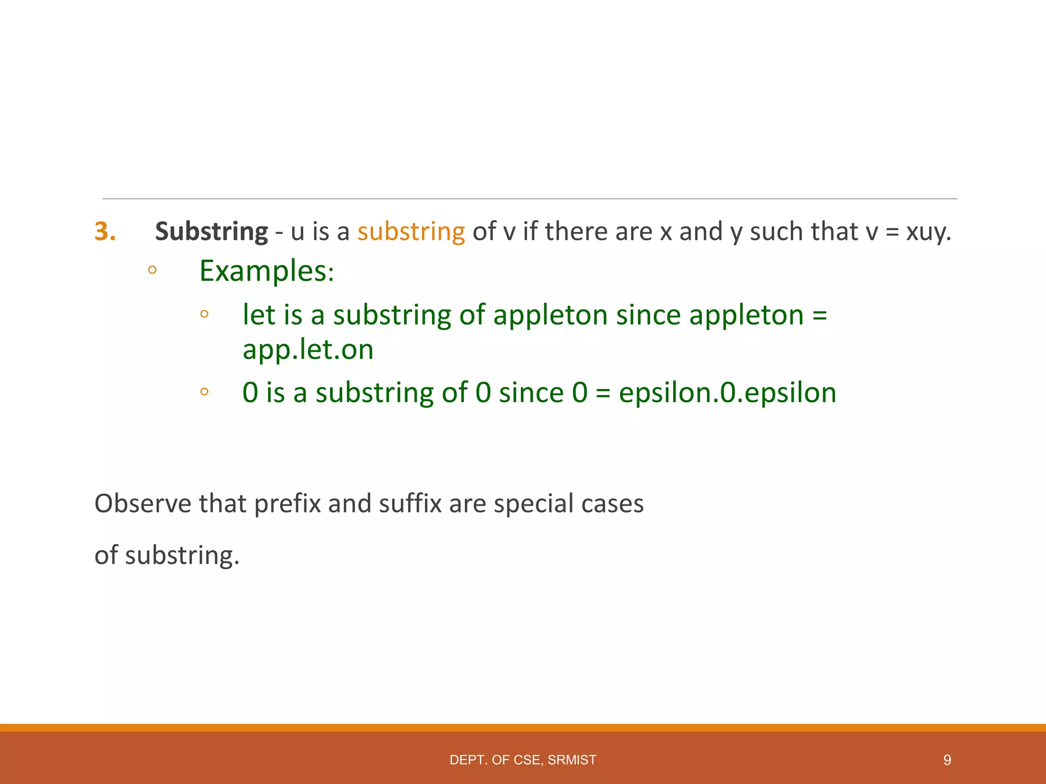3. Substring - u is a substring of v if there are x and y such that v = xuy.
◦ Examples:
◦ let is a substring of appleton since appleton =
app.let.on
◦ 0 is a substring of 0 since 0 = epsilon.0.epsilon
Observe that prefix and suffix are special cases
of substring.
9
DEPT. OF CSE, SRMIST
 