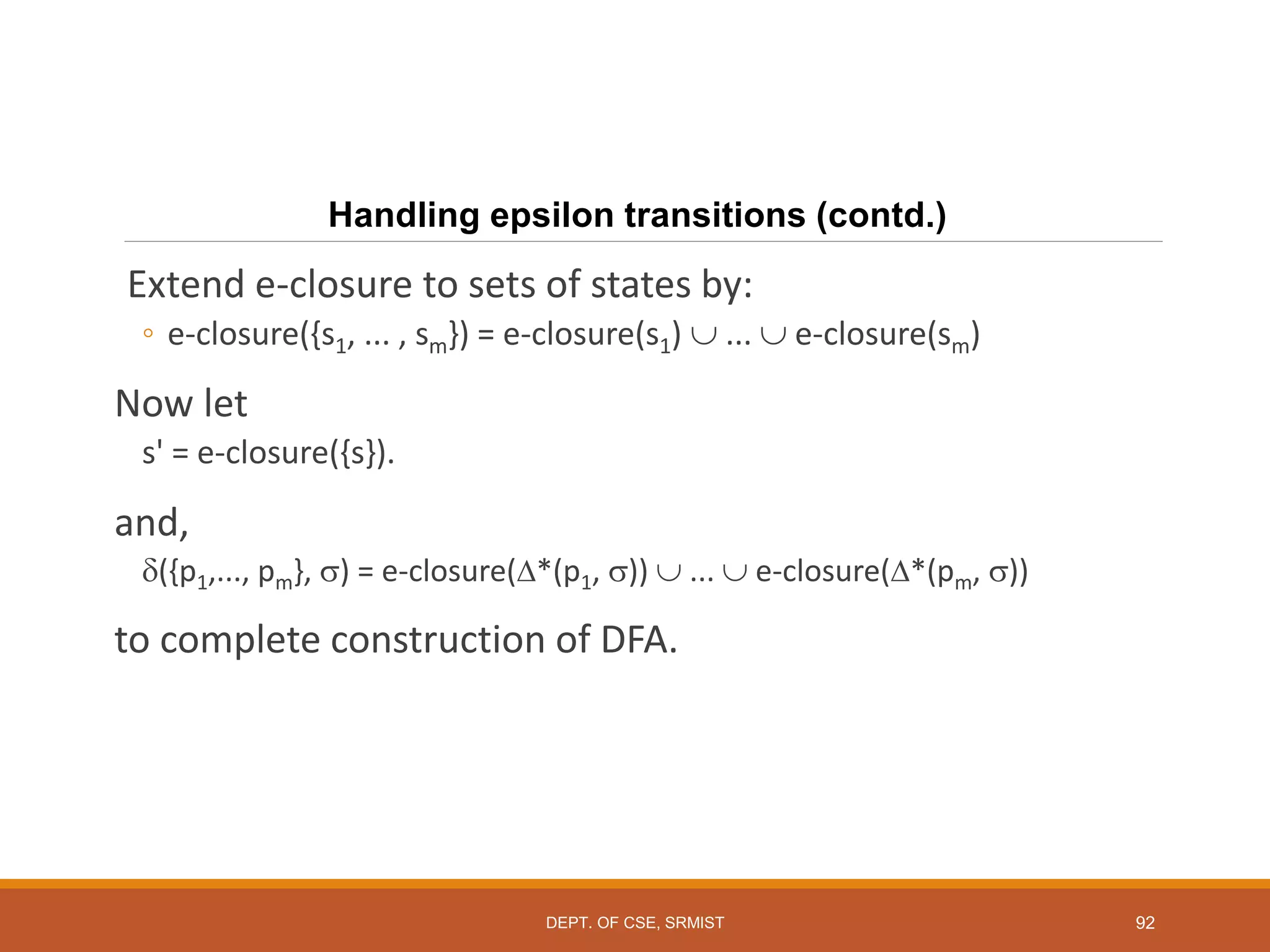 92
Handling epsilon transitions (contd.)
Extend e-closure to sets of states by:
◦ e-closure({s1, ... , sm}) = e-closure(s1)  ...  e-closure(sm)
Now let
s' = e-closure({s}).
and,
({p1,..., pm}, ) = e-closure(*(p1, ))  ...  e-closure(*(pm, ))
to complete construction of DFA.
DEPT. OF CSE, SRMIST
 