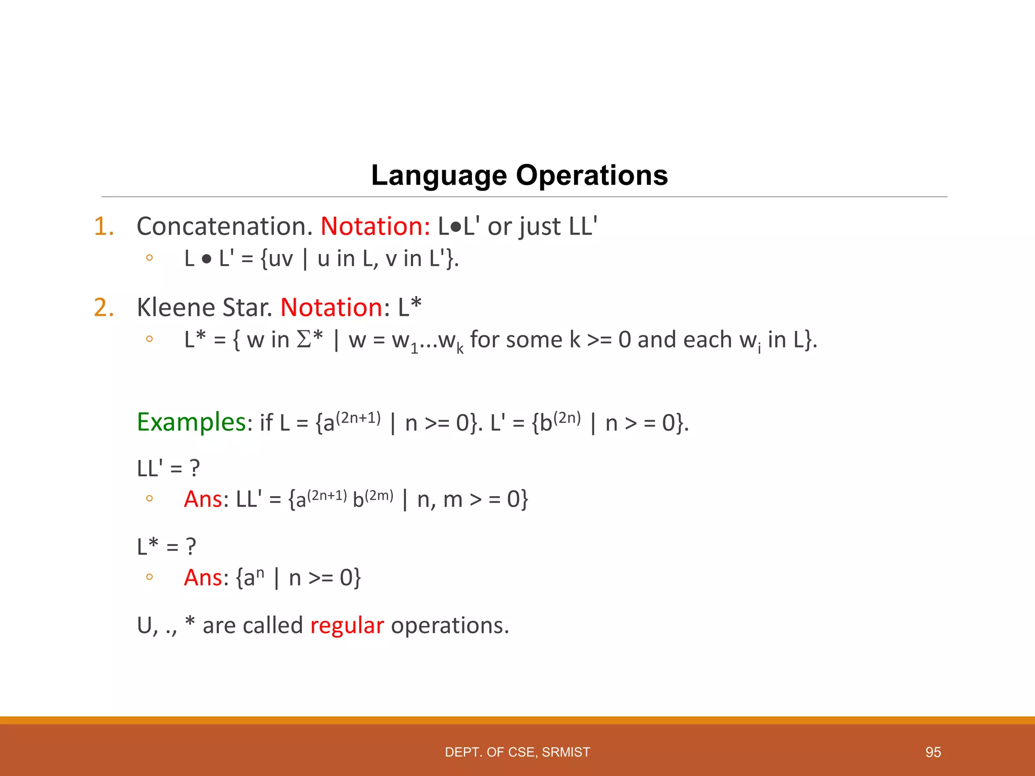 95
Language Operations
1. Concatenation. Notation: LL' or just LL'
◦ L  L' = {uv | u in L, v in L'}.
2. Kleene Star. Notation: L*
◦ L* = { w in * | w = w1...wk for some k >= 0 and each wi in L}.
Examples: if L = {a(2n+1) | n >= 0}. L' = {b(2n) | n > = 0}.
LL' = ?
◦ Ans: LL' = {a(2n+1) b(2m) | n, m > = 0}
L* = ?
◦ Ans: {an | n >= 0}
U, ., * are called regular operations.
DEPT. OF CSE, SRMIST
 
