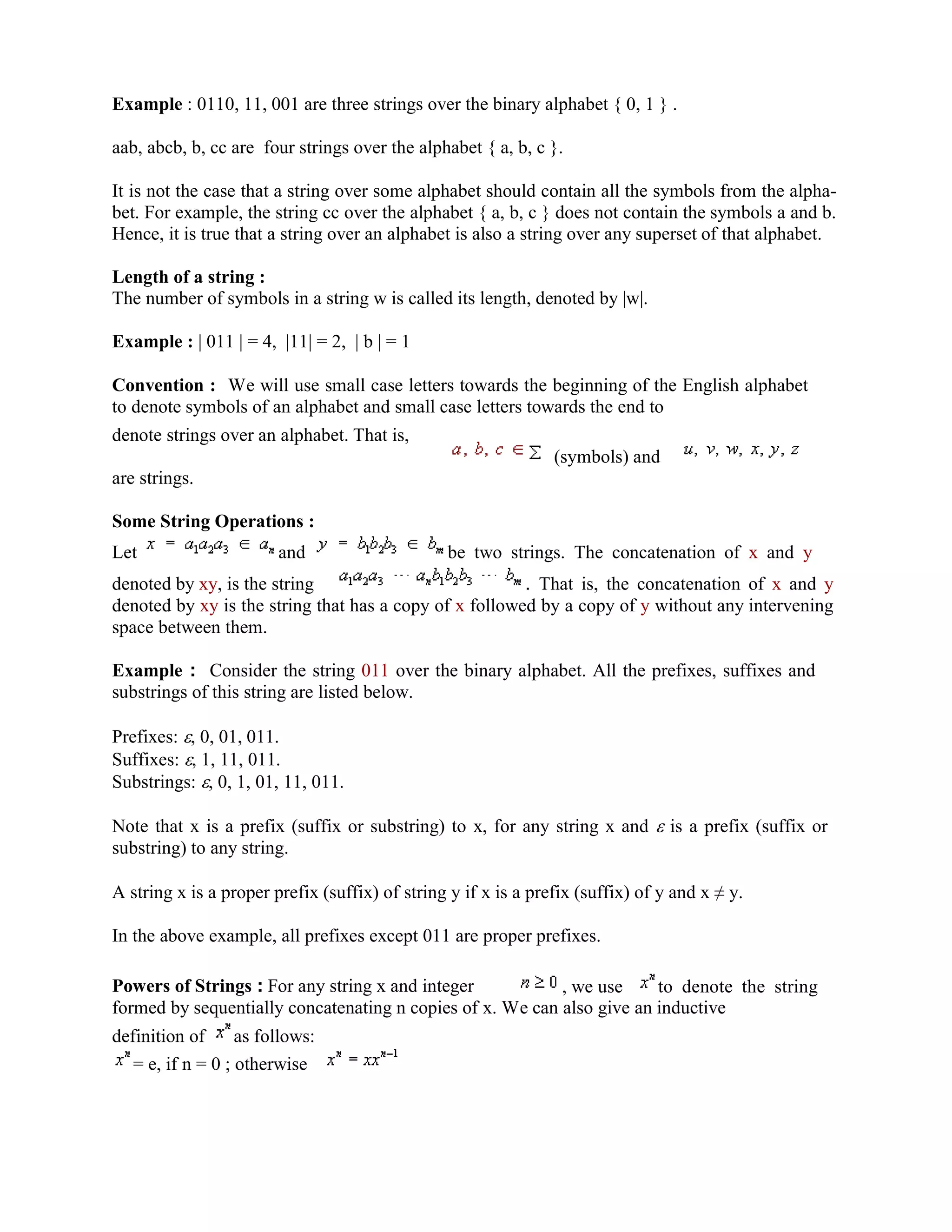 Example : 0110, 11, 001 are three strings over the binary alphabet { 0, 1 } .
aab, abcb, b, cc are four strings over the alphabet { a, b, c }.
It is not the case that a string over some alphabet should contain all the symbols from the alpha-
bet. For example, the string cc over the alphabet { a, b, c } does not contain the symbols a and b.
Hence, it is true that a string over an alphabet is also a string over any superset of that alphabet.
Length of a string :
The number of symbols in a string w is called its length, denoted by |w|.
Example : | 011 | = 4, |11| = 2, | b | = 1
Convention : We will use small case letters towards the beginning of the English alphabet
to denote symbols of an alphabet and small case letters towards the end to
denote strings over an alphabet. That is,
(symbols) and
are strings.
Some String Operations :
Let and be two strings. The concatenation of x and y
denoted by xy, is the string . That is, the concatenation of x and y
denoted by xy is the string that has a copy of x followed by a copy of y without any intervening
space between them.
Example : Consider the string 011 over the binary alphabet. All the prefixes, suffixes and
substrings of this string are listed below.
Prefixes: , 0, 01, 011.
Suffixes: , 1, 11, 011.
Substrings: , 0, 1, 01, 11, 011.
Note that x is a prefix (suffix or substring) to x, for any string x and is a prefix (suffix or
substring) to any string.
A string x is a proper prefix (suffix) of string y if x is a prefix (suffix) of y and x y.
In the above example, all prefixes except 011 are proper prefixes.
Powers of Strings : For any string x and integer , we use to denote the string
formed by sequentially concatenating n copies of x. We can also give an inductive
definition of as follows:
= e, if n = 0 ; otherwise
 