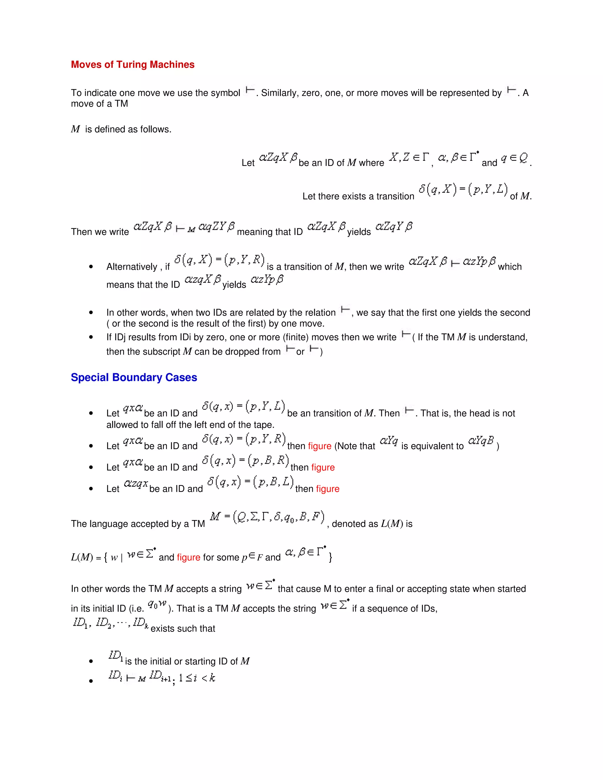 Moves of Turing Machines
To indicate one move we use the symbol . Similarly, zero, one, or more moves will be represented by . A
move of a TM
M is defined as follows.
Let be an ID of M where , and .
Let there exists a transition of M.
Then we write meaning that ID yields
• Alternatively , if is a transition of M, then we write which
means that the ID yields
• In other words, when two IDs are related by the relation , we say that the first one yields the second
( or the second is the result of the first) by one move.
• If IDj results from IDi by zero, one or more (finite) moves then we write ( If the TM M is understand,
then the subscript M can be dropped from or )
Special Boundary Cases
• Let be an ID and be an transition of M. Then . That is, the head is not
allowed to fall off the left end of the tape.
• Let be an ID and then figure (Note that is equivalent to )
• Let be an ID and then figure
• Let be an ID and then figure
The language accepted by a TM , denoted as L(M) is
L(M) = { w | and figure for some p F and }
In other words the TM M accepts a string that cause M to enter a final or accepting state when started
in its initial ID (i.e. ). That is a TM M accepts the string if a sequence of IDs,
exists such that
• is the initial or starting ID of M
• ;
 