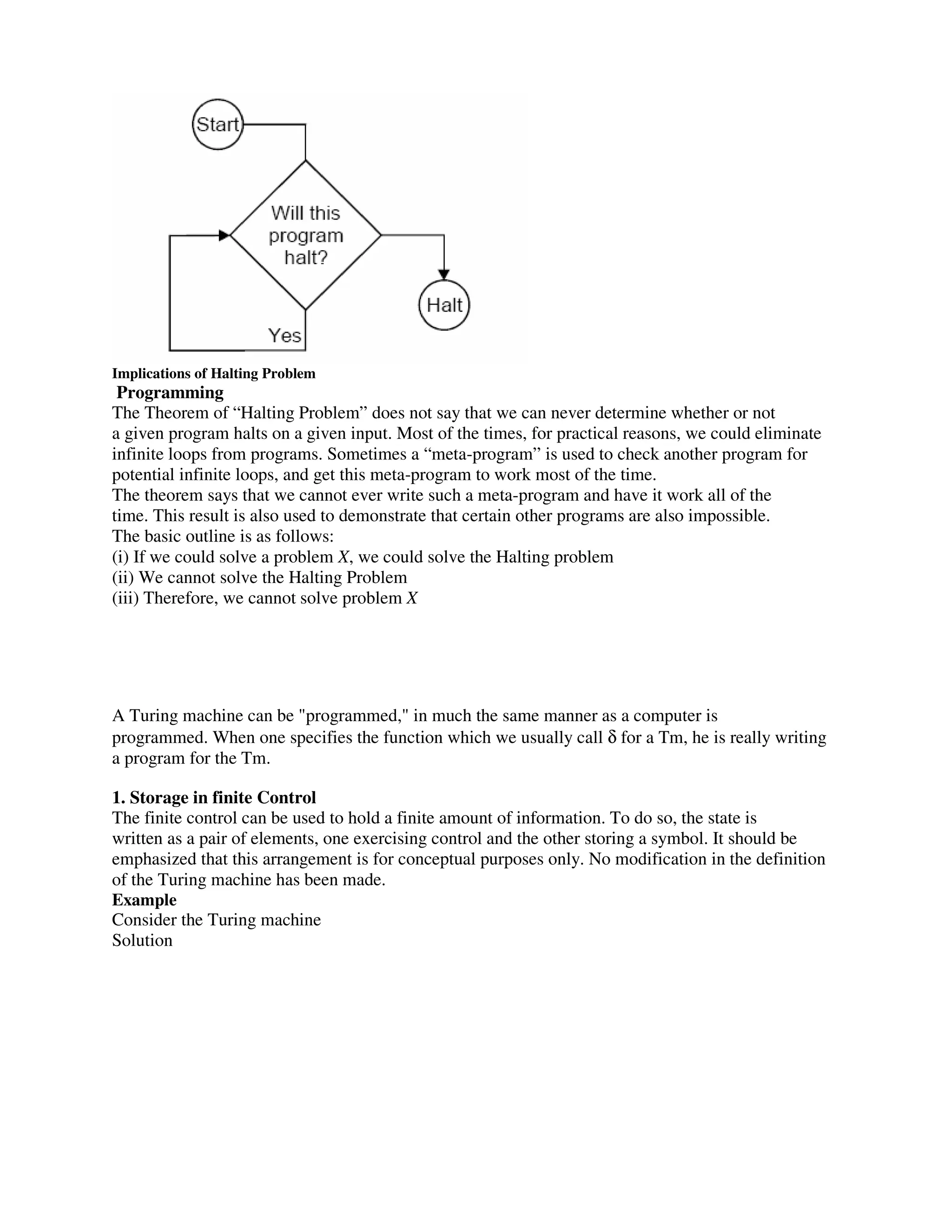 Implications of Halting Problem
Programming
The Theorem of “Halting Problem” does not say that we can never determine whether or not
a given program halts on a given input. Most of the times, for practical reasons, we could eliminate
infinite loops from programs. Sometimes a “meta-program” is used to check another program for
potential infinite loops, and get this meta-program to work most of the time.
The theorem says that we cannot ever write such a meta-program and have it work all of the
time. This result is also used to demonstrate that certain other programs are also impossible.
The basic outline is as follows:
(i) If we could solve a problem X, we could solve the Halting problem
(ii) We cannot solve the Halting Problem
(iii) Therefore, we cannot solve problem X
A Turing machine can be "programmed," in much the same manner as a computer is
programmed. When one specifies the function which we usually call δ for a Tm, he is really writing
a program for the Tm.
1. Storage in finite Control
The finite control can be used to hold a finite amount of information. To do so, the state is
written as a pair of elements, one exercising control and the other storing a symbol. It should be
emphasized that this arrangement is for conceptual purposes only. No modification in the definition
of the Turing machine has been made.
Example
Consider the Turing machine
Solution
 