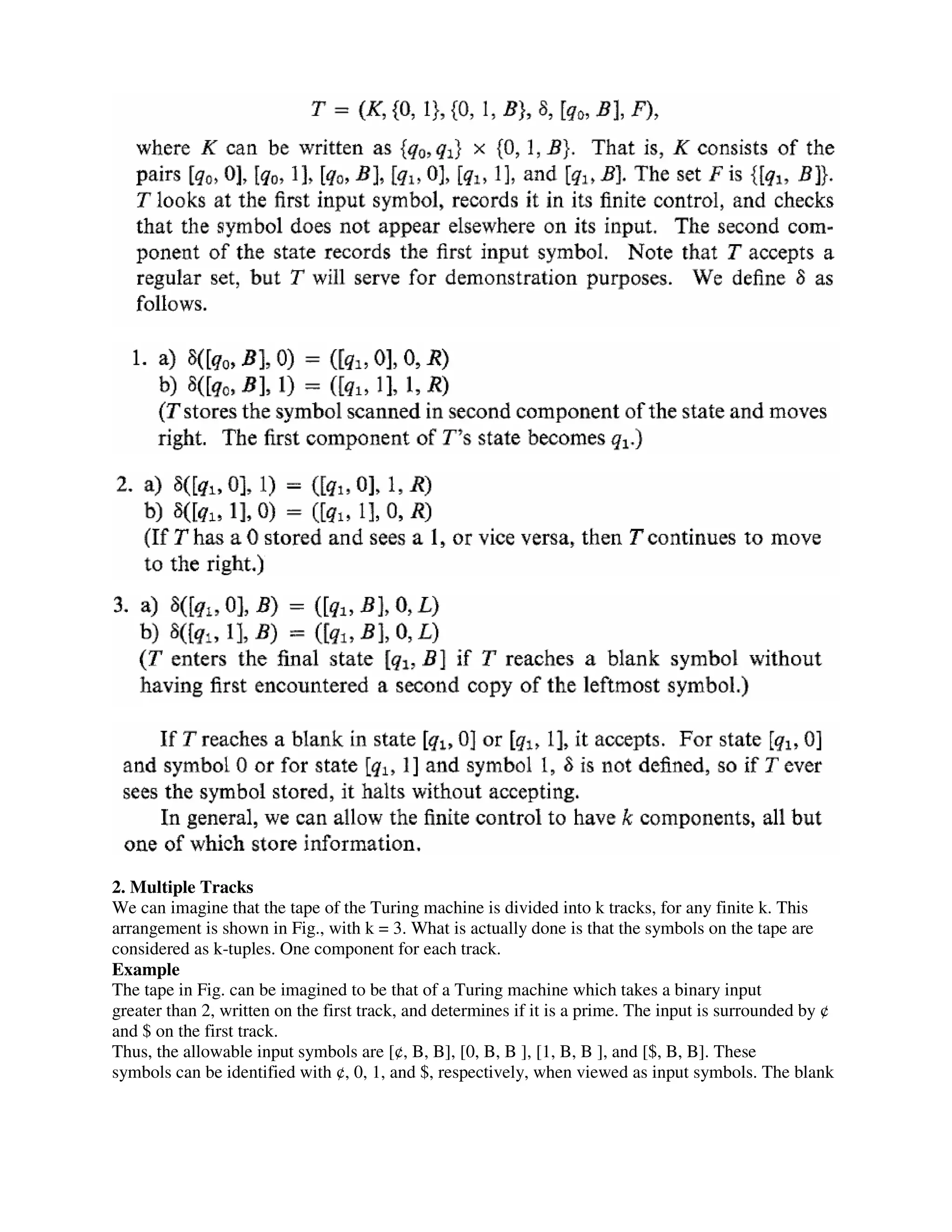2. Multiple Tracks
We can imagine that the tape of the Turing machine is divided into k tracks, for any finite k. This
arrangement is shown in Fig., with k = 3. What is actually done is that the symbols on the tape are
considered as k-tuples. One component for each track.
Example
The tape in Fig. can be imagined to be that of a Turing machine which takes a binary input
greater than 2, written on the first track, and determines if it is a prime. The input is surrounded by ¢
and $ on the first track.
Thus, the allowable input symbols are [¢, B, B], [0, B, B ], [1, B, B ], and [$, B, B]. These
symbols can be identified with ¢, 0, 1, and $, respectively, when viewed as input symbols. The blank
 