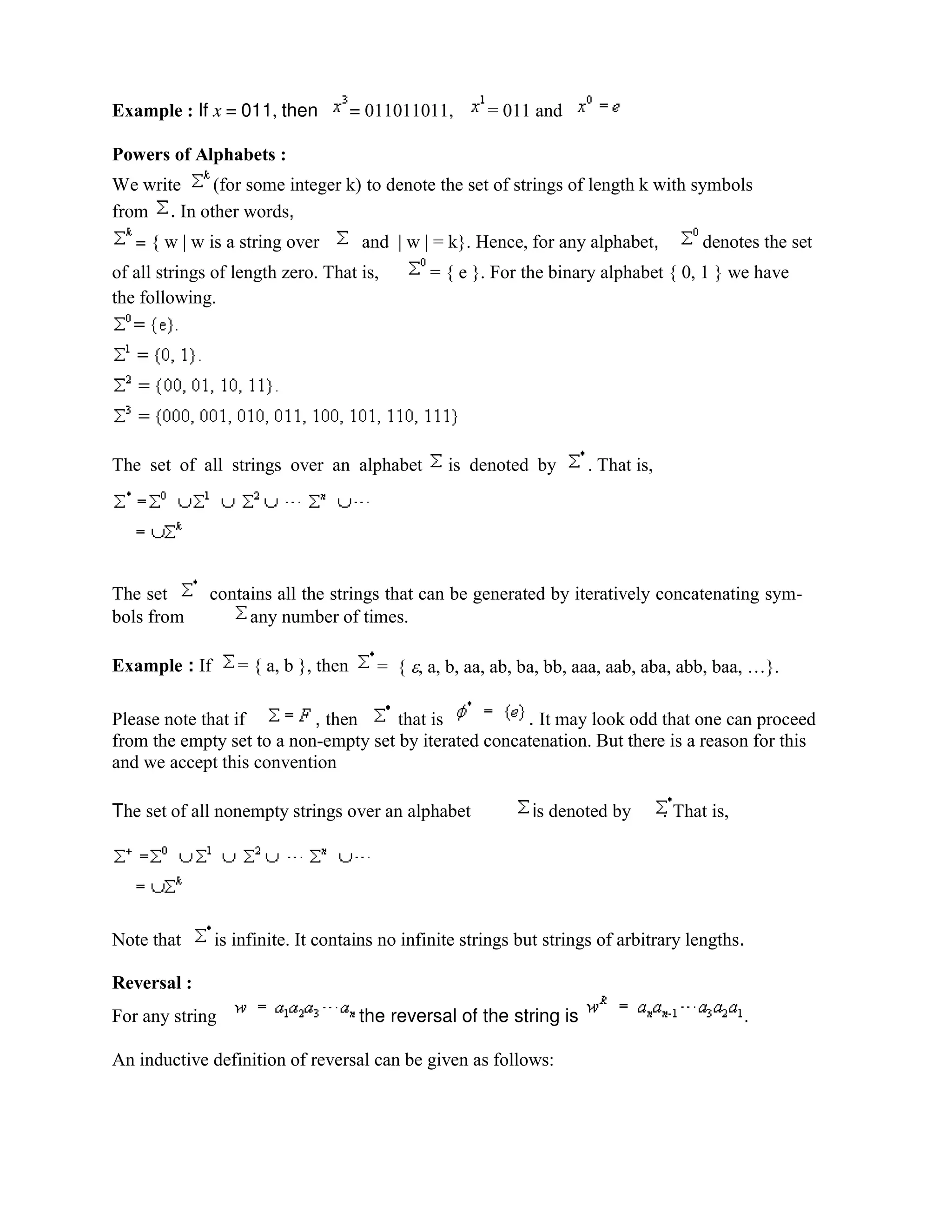 Example : If x = 011, then = 011011011, = 011 and
Powers of Alphabets :
We write (for some integer k) to denote the set of strings of length k with symbols
from . In other words,
= { w | w is a string over and | w | = k}. Hence, for any alphabet, denotes the set
of all strings of length zero. That is, = { e }. For the binary alphabet { 0, 1 } we have
the following.
The set of all strings over an alphabet is denoted by . That is,
The set contains all the strings that can be generated by iteratively concatenating sym-
bols from any number of times.
Example : If = { a, b }, then = { , a, b, aa, ab, ba, bb, aaa, aab, aba, abb, baa, …}.
Please note that if , then that is . It may look odd that one can proceed
from the empty set to a non-empty set by iterated concatenation. But there is a reason for this
and we accept this convention
The set of all nonempty strings over an alphabet is denoted by . That is,
Note that is infinite. It contains no infinite strings but strings of arbitrary lengths.
Reversal :
For any string the reversal of the string is .
An inductive definition of reversal can be given as follows:
 