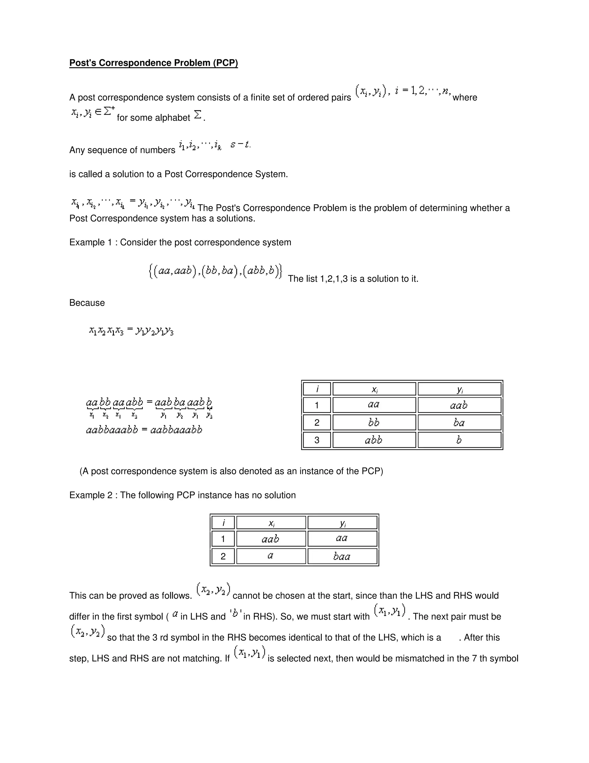Post's Correspondence Problem (PCP)
A post correspondence system consists of a finite set of ordered pairs where
for some alphabet .
Any sequence of numbers
is called a solution to a Post Correspondence System.
The Post's Correspondence Problem is the problem of determining whether a
Post Correspondence system has a solutions.
Example 1 : Consider the post correspondence system
The list 1,2,1,3 is a solution to it.
Because
i xi yi
1
2
3
(A post correspondence system is also denoted as an instance of the PCP)
Example 2 : The following PCP instance has no solution
i xi yi
1
2
This can be proved as follows. cannot be chosen at the start, since than the LHS and RHS would
differ in the first symbol ( in LHS and in RHS). So, we must start with . The next pair must be
so that the 3 rd symbol in the RHS becomes identical to that of the LHS, which is a . After this
step, LHS and RHS are not matching. If is selected next, then would be mismatched in the 7 th symbol
 