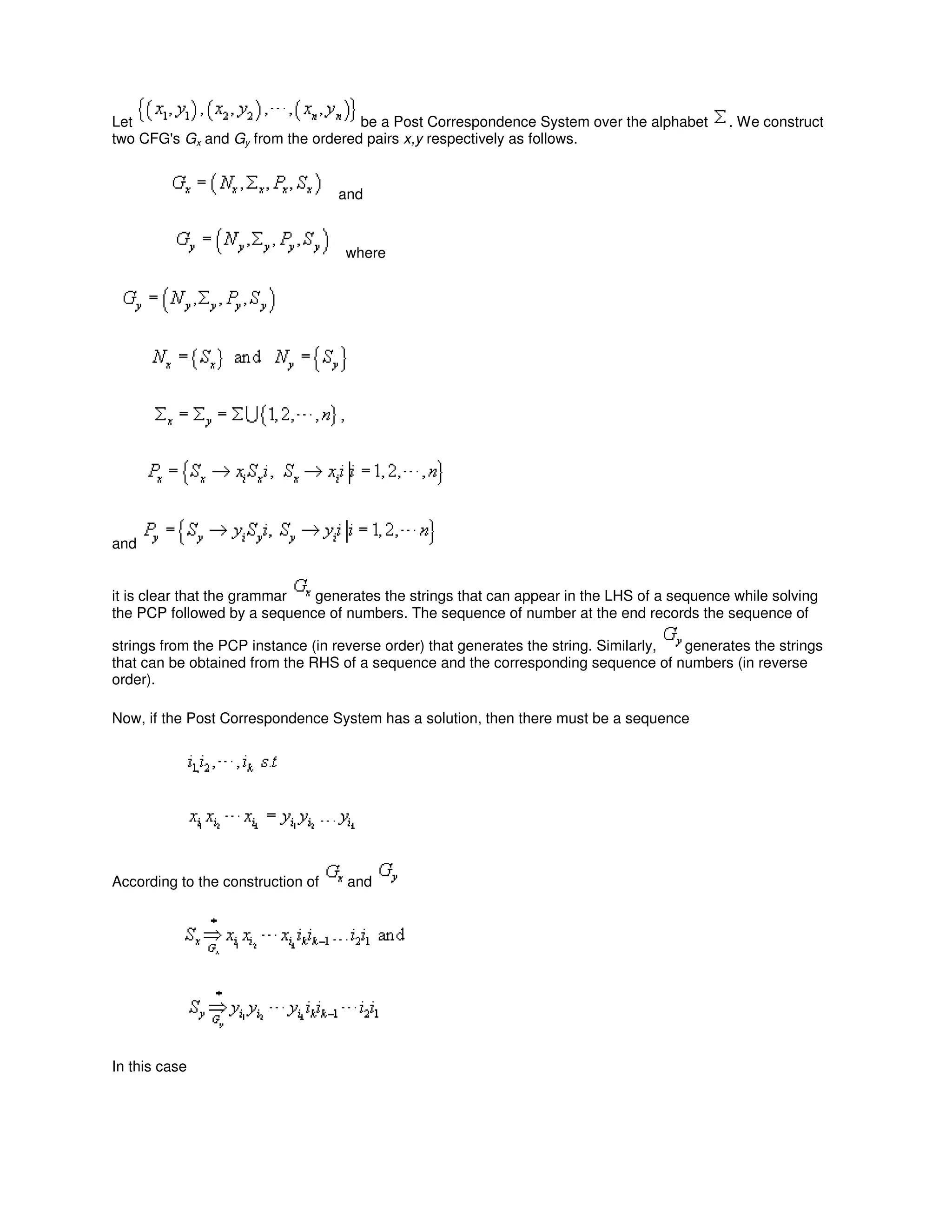 Let be a Post Correspondence System over the alphabet . We construct
two CFG's Gx and Gy from the ordered pairs x,y respectively as follows.
and
where
and
it is clear that the grammar generates the strings that can appear in the LHS of a sequence while solving
the PCP followed by a sequence of numbers. The sequence of number at the end records the sequence of
strings from the PCP instance (in reverse order) that generates the string. Similarly, generates the strings
that can be obtained from the RHS of a sequence and the corresponding sequence of numbers (in reverse
order).
Now, if the Post Correspondence System has a solution, then there must be a sequence
According to the construction of and
In this case
 