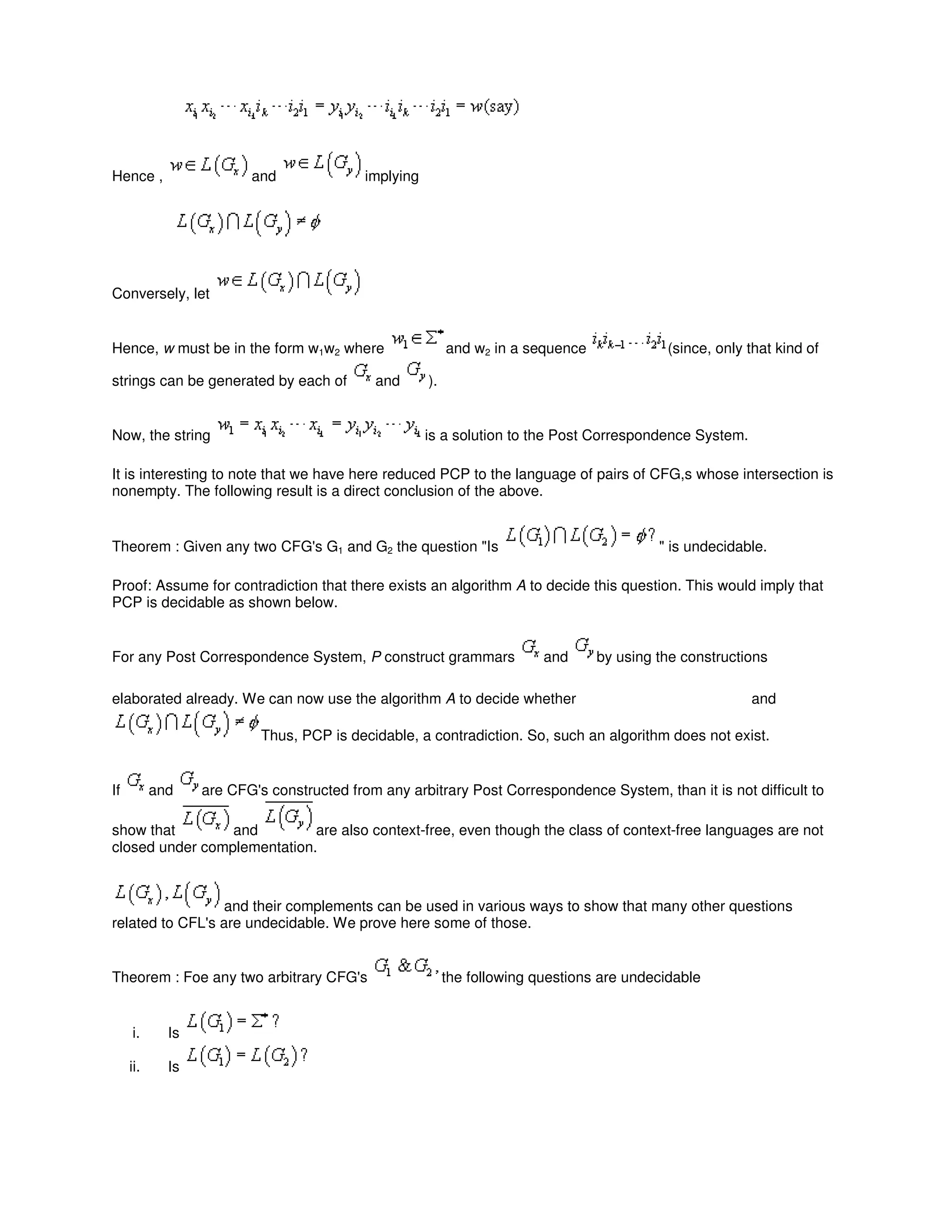 Hence , and implying
Conversely, let
Hence, w must be in the form w1w2 where and w2 in a sequence (since, only that kind of
strings can be generated by each of and ).
Now, the string is a solution to the Post Correspondence System.
It is interesting to note that we have here reduced PCP to the language of pairs of CFG,s whose intersection is
nonempty. The following result is a direct conclusion of the above.
Theorem : Given any two CFG's G1 and G2 the question "Is " is undecidable.
Proof: Assume for contradiction that there exists an algorithm A to decide this question. This would imply that
PCP is decidable as shown below.
For any Post Correspondence System, P construct grammars and by using the constructions
elaborated already. We can now use the algorithm A to decide whether and
Thus, PCP is decidable, a contradiction. So, such an algorithm does not exist.
If and are CFG's constructed from any arbitrary Post Correspondence System, than it is not difficult to
show that and are also context-free, even though the class of context-free languages are not
closed under complementation.
and their complements can be used in various ways to show that many other questions
related to CFL's are undecidable. We prove here some of those.
Theorem : Foe any two arbitrary CFG's the following questions are undecidable
i. Is
ii. Is
 
