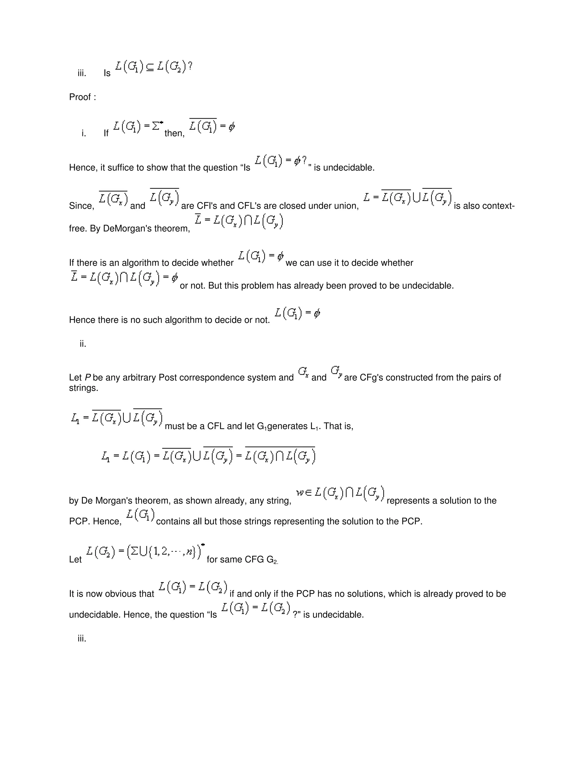 iii. Is
Proof :
i. If then,
Hence, it suffice to show that the question “Is " is undecidable.
Since, and are CFl's and CFL's are closed under union, is also context-
free. By DeMorgan's theorem,
If there is an algorithm to decide whether we can use it to decide whether
or not. But this problem has already been proved to be undecidable.
Hence there is no such algorithm to decide or not.
ii.
Let P be any arbitrary Post correspondence system and and are CFg's constructed from the pairs of
strings.
must be a CFL and let G1generates L1. That is,
by De Morgan's theorem, as shown already, any string, represents a solution to the
PCP. Hence, contains all but those strings representing the solution to the PCP.
Let for same CFG G2.
It is now obvious that if and only if the PCP has no solutions, which is already proved to be
undecidable. Hence, the question “Is ?" is undecidable.
iii.
 