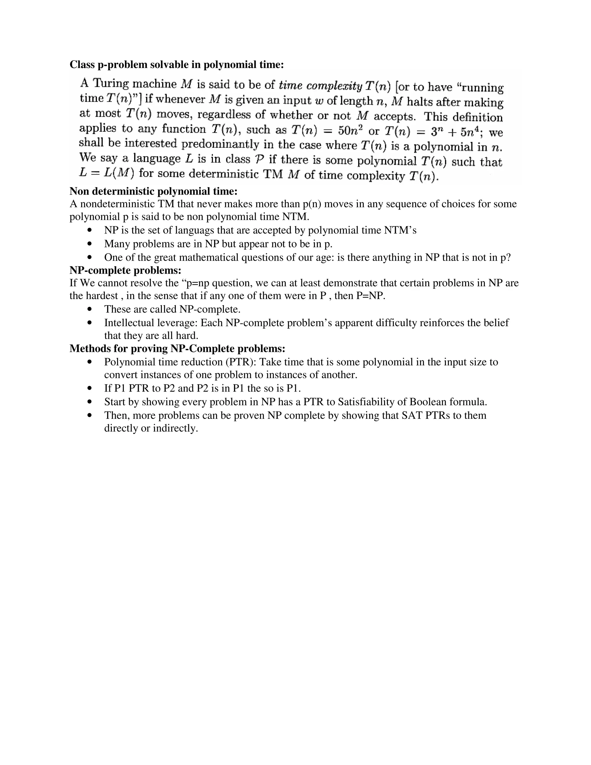 Class p-problem solvable in polynomial time:
Non deterministic polynomial time:
A nondeterministic TM that never makes more than p(n) moves in any sequence of choices for some
polynomial p is said to be non polynomial time NTM.
• NP is the set of languags that are accepted by polynomial time NTM’s
• Many problems are in NP but appear not to be in p.
• One of the great mathematical questions of our age: is there anything in NP that is not in p?
NP-complete problems:
If We cannot resolve the “p=np question, we can at least demonstrate that certain problems in NP are
the hardest , in the sense that if any one of them were in P , then P=NP.
• These are called NP-complete.
• Intellectual leverage: Each NP-complete problem’s apparent difficulty reinforces the belief
that they are all hard.
Methods for proving NP-Complete problems:
• Polynomial time reduction (PTR): Take time that is some polynomial in the input size to
convert instances of one problem to instances of another.
• If P1 PTR to P2 and P2 is in P1 the so is P1.
• Start by showing every problem in NP has a PTR to Satisfiability of Boolean formula.
• Then, more problems can be proven NP complete by showing that SAT PTRs to them
directly or indirectly.
 