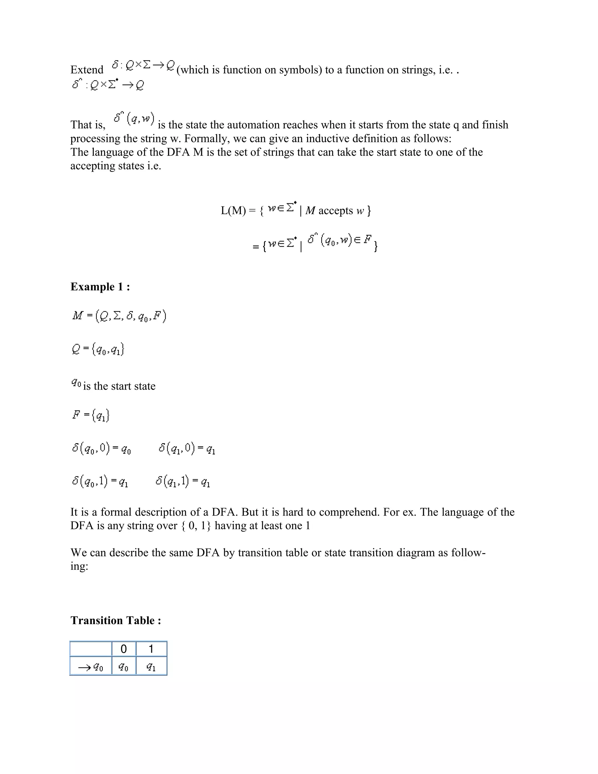 Extend (which is function on symbols) to a function on strings, i.e. .
That is, is the state the automation reaches when it starts from the state q and finish
processing the string w. Formally, we can give an inductive definition as follows:
The language of the DFA M is the set of strings that can take the start state to one of the
accepting states i.e.
L(M) = { | M accepts w }
= { | }
Example 1 :
is the start state
It is a formal description of a DFA. But it is hard to comprehend. For ex. The language of the
DFA is any string over { 0, 1} having at least one 1
We can describe the same DFA by transition table or state transition diagram as follow-
ing:
Transition Table :
0 1
 