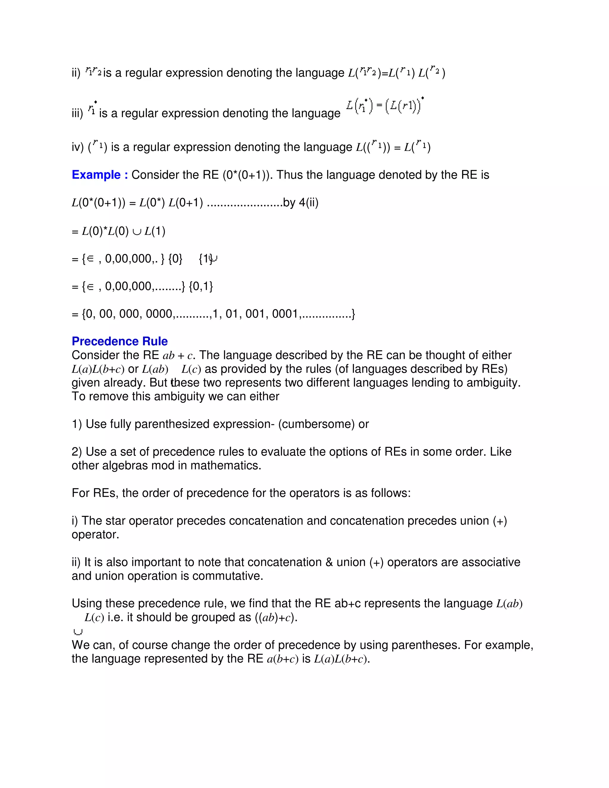 ii) is a regular expression denoting the language L( )=L( ) L( )
iii) is a regular expression denoting the language
iv) ( ) is a regular expression denoting the language L(( )) = L( )
Example : Consider the RE (0*(0+1)). Thus the language denoted by the RE is
L(0*(0+1)) = L(0*) L(0+1) .......................by 4(ii)
= L(0)*L(0) ∪ L(1)
= { , 0,00,000,. } {0} {1}
= { , 0,00,000,........} {0,1}
= {0, 00, 000, 0000,..........,1, 01, 001, 0001,...............}
Precedence Rule
Consider the RE ab + c. The language described by the RE can be thought of either
L(a)L(b+c) or L(ab) L(c) as provided by the rules (of languages described by REs)
given already. But these two represents two different languages lending to ambiguity.
To remove this ambiguity we can either
1) Use fully parenthesized expression- (cumbersome) or
2) Use a set of precedence rules to evaluate the options of REs in some order. Like
other algebras mod in mathematics.
For REs, the order of precedence for the operators is as follows:
i) The star operator precedes concatenation and concatenation precedes union (+)
operator.
ii) It is also important to note that concatenation & union (+) operators are associative
and union operation is commutative.
Using these precedence rule, we find that the RE ab+c represents the language L(ab)
L(c) i.e. it should be grouped as ((ab)+c).
We can, of course change the order of precedence by using parentheses. For example,
the language represented by the RE a(b+c) is L(a)L(b+c).
 