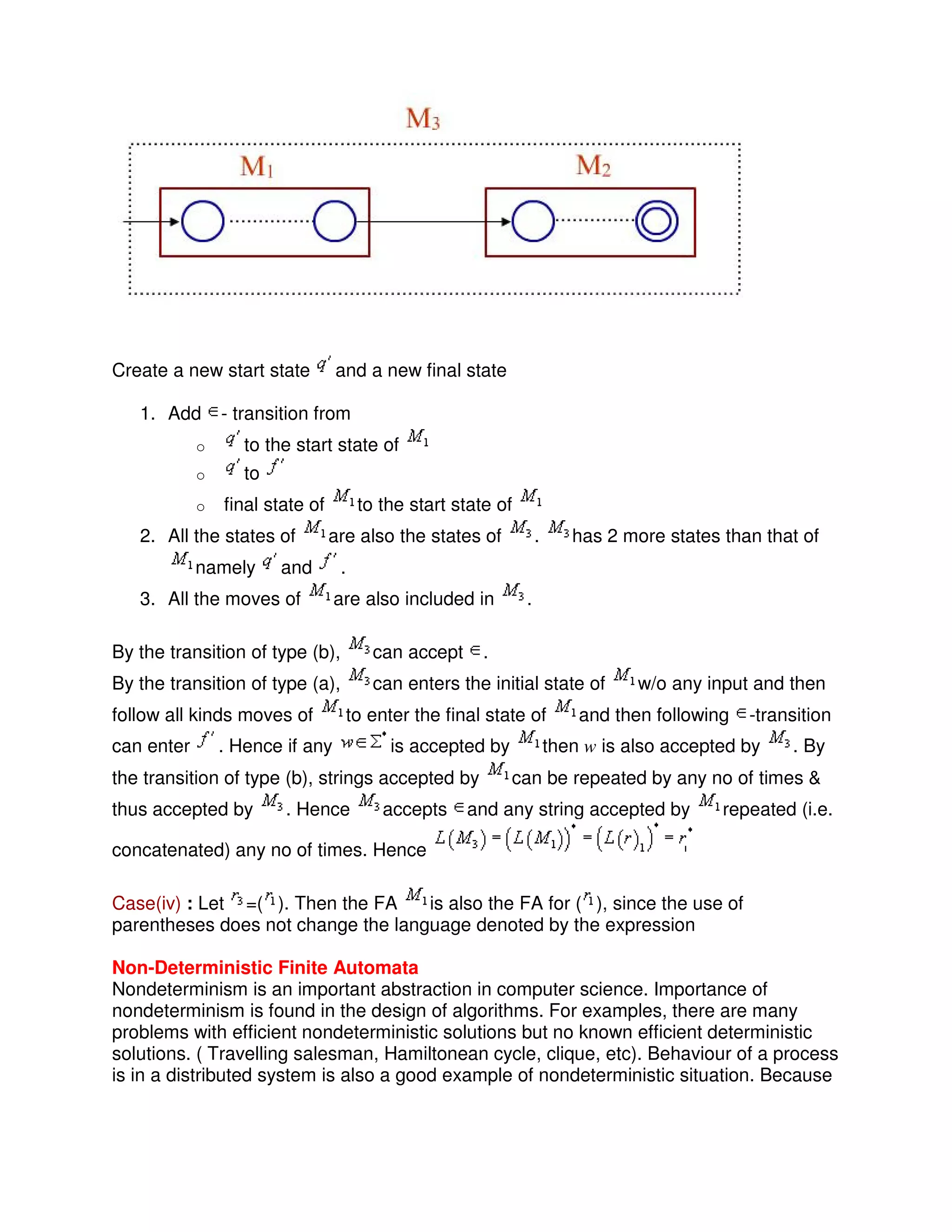 Create a new start state and a new final state
1. Add - transition from
o to the start state of
o to
o final state of to the start state of
2. All the states of are also the states of . has 2 more states than that of
namely and .
3. All the moves of are also included in .
By the transition of type (b), can accept .
By the transition of type (a), can enters the initial state of w/o any input and then
follow all kinds moves of to enter the final state of and then following -transition
can enter . Hence if any is accepted by then w is also accepted by . By
the transition of type (b), strings accepted by can be repeated by any no of times &
thus accepted by . Hence accepts and any string accepted by repeated (i.e.
concatenated) any no of times. Hence
Case(iv) : Let =( ). Then the FA is also the FA for ( ), since the use of
parentheses does not change the language denoted by the expression
Non-Deterministic Finite Automata
Nondeterminism is an important abstraction in computer science. Importance of
nondeterminism is found in the design of algorithms. For examples, there are many
problems with efficient nondeterministic solutions but no known efficient deterministic
solutions. ( Travelling salesman, Hamiltonean cycle, clique, etc). Behaviour of a process
is in a distributed system is also a good example of nondeterministic situation. Because
 