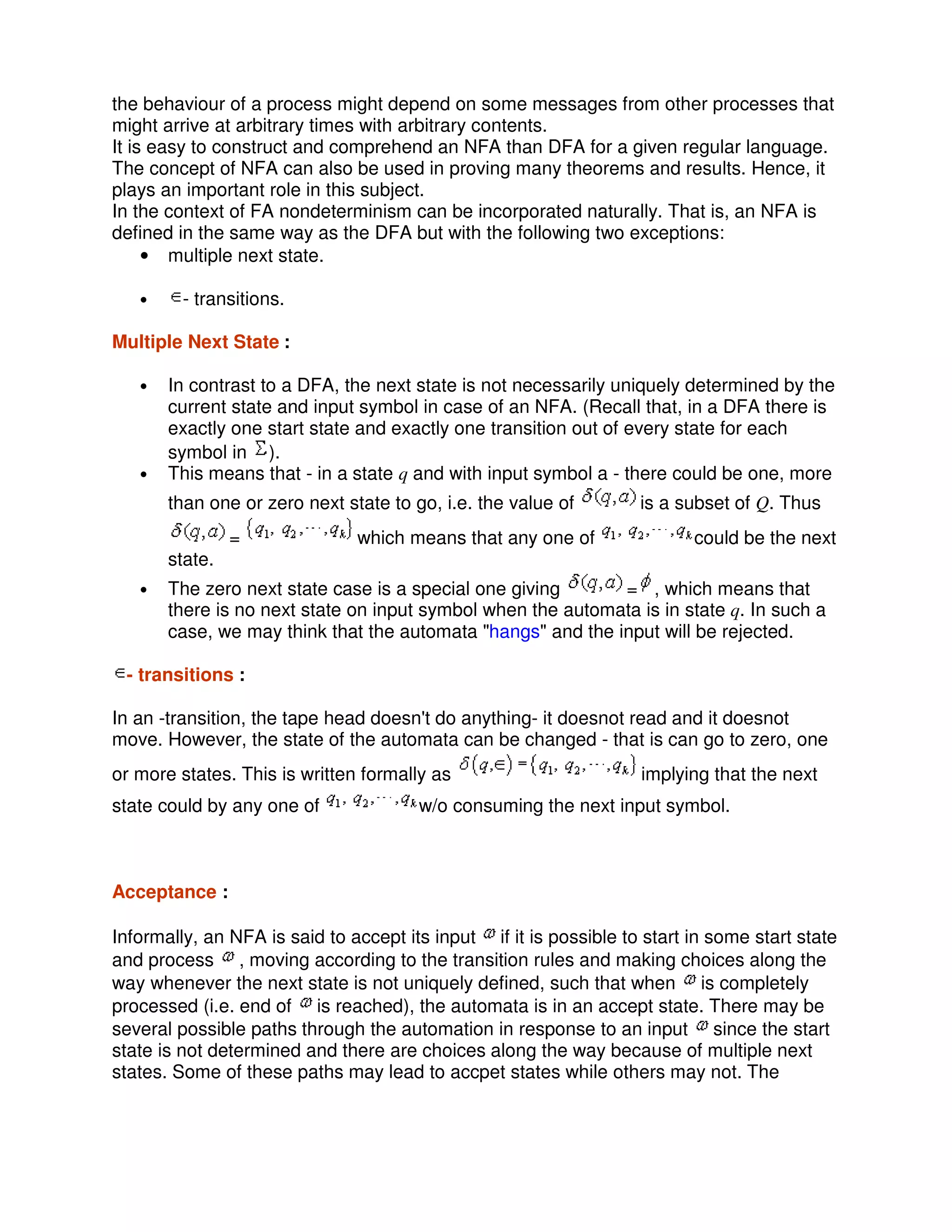 the behaviour of a process might depend on some messages from other processes that
might arrive at arbitrary times with arbitrary contents.
It is easy to construct and comprehend an NFA than DFA for a given regular language.
The concept of NFA can also be used in proving many theorems and results. Hence, it
plays an important role in this subject.
In the context of FA nondeterminism can be incorporated naturally. That is, an NFA is
defined in the same way as the DFA but with the following two exceptions:
• multiple next state.
• - transitions.
Multiple Next State :
• In contrast to a DFA, the next state is not necessarily uniquely determined by the
current state and input symbol in case of an NFA. (Recall that, in a DFA there is
exactly one start state and exactly one transition out of every state for each
symbol in ).
• This means that - in a state q and with input symbol a - there could be one, more
than one or zero next state to go, i.e. the value of is a subset of Q. Thus
= which means that any one of could be the next
state.
• The zero next state case is a special one giving = , which means that
there is no next state on input symbol when the automata is in state q. In such a
case, we may think that the automata "hangs" and the input will be rejected.
- transitions :
In an -transition, the tape head doesn't do anything- it doesnot read and it doesnot
move. However, the state of the automata can be changed - that is can go to zero, one
or more states. This is written formally as implying that the next
state could by any one of w/o consuming the next input symbol.
Acceptance :
Informally, an NFA is said to accept its input if it is possible to start in some start state
and process , moving according to the transition rules and making choices along the
way whenever the next state is not uniquely defined, such that when is completely
processed (i.e. end of is reached), the automata is in an accept state. There may be
several possible paths through the automation in response to an input since the start
state is not determined and there are choices along the way because of multiple next
states. Some of these paths may lead to accpet states while others may not. The
 