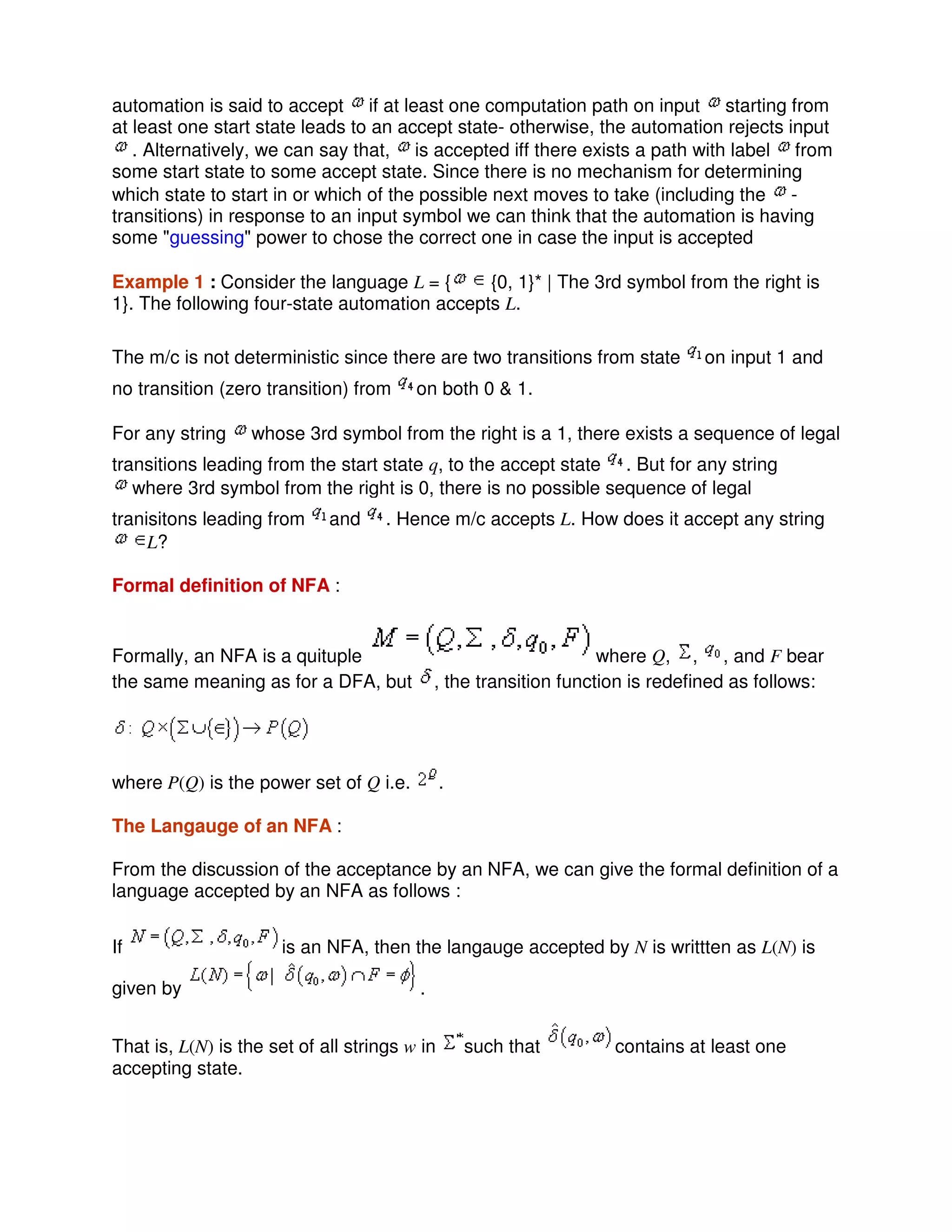 automation is said to accept if at least one computation path on input starting from
at least one start state leads to an accept state- otherwise, the automation rejects input
. Alternatively, we can say that, is accepted iff there exists a path with label from
some start state to some accept state. Since there is no mechanism for determining
which state to start in or which of the possible next moves to take (including the -
transitions) in response to an input symbol we can think that the automation is having
some "guessing" power to chose the correct one in case the input is accepted
Example 1 : Consider the language L = { {0, 1}* | The 3rd symbol from the right is
1}. The following four-state automation accepts L.
The m/c is not deterministic since there are two transitions from state on input 1 and
no transition (zero transition) from on both 0 & 1.
For any string whose 3rd symbol from the right is a 1, there exists a sequence of legal
transitions leading from the start state q, to the accept state . But for any string
where 3rd symbol from the right is 0, there is no possible sequence of legal
tranisitons leading from and . Hence m/c accepts L. How does it accept any string
L?
Formal definition of NFA :
Formally, an NFA is a quituple where Q, , , and F bear
the same meaning as for a DFA, but , the transition function is redefined as follows:
where P(Q) is the power set of Q i.e. .
The Langauge of an NFA :
From the discussion of the acceptance by an NFA, we can give the formal definition of a
language accepted by an NFA as follows :
If is an NFA, then the langauge accepted by N is writtten as L(N) is
given by .
That is, L(N) is the set of all strings w in such that contains at least one
accepting state.
 