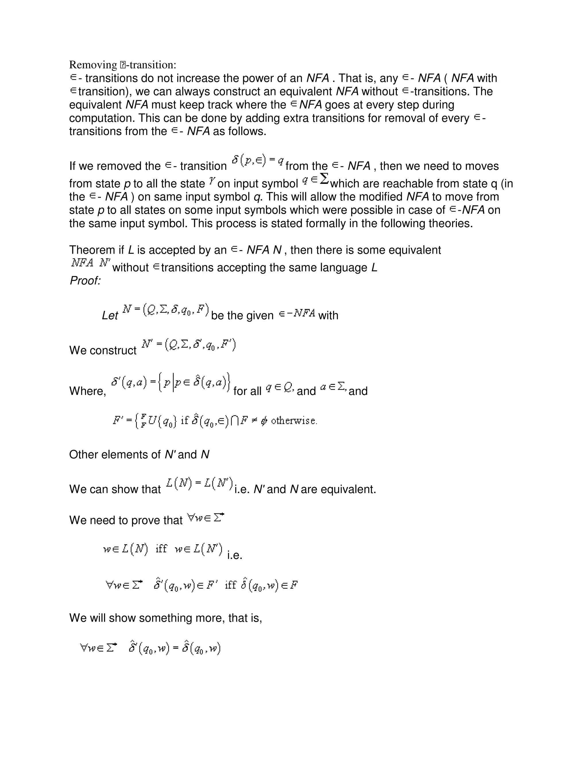 Removing ϵ-transition:
- transitions do not increase the power of an NFA . That is, any - NFA ( NFA with
transition), we can always construct an equivalent NFA without -transitions. The
equivalent NFA must keep track where the NFA goes at every step during
computation. This can be done by adding extra transitions for removal of every -
transitions from the - NFA as follows.
If we removed the - transition from the - NFA , then we need to moves
from state p to all the state on input symbol which are reachable from state q (in
the - NFA ) on same input symbol q. This will allow the modified NFA to move from
state p to all states on some input symbols which were possible in case of -NFA on
the same input symbol. This process is stated formally in the following theories.
Theorem if L is accepted by an - NFA N , then there is some equivalent
without transitions accepting the same language L
Proof:
Let be the given with
We construct
Where, for all and and
Other elements of N' and N
We can show that i.e. N' and N are equivalent.
We need to prove that
i.e.
We will show something more, that is,
 