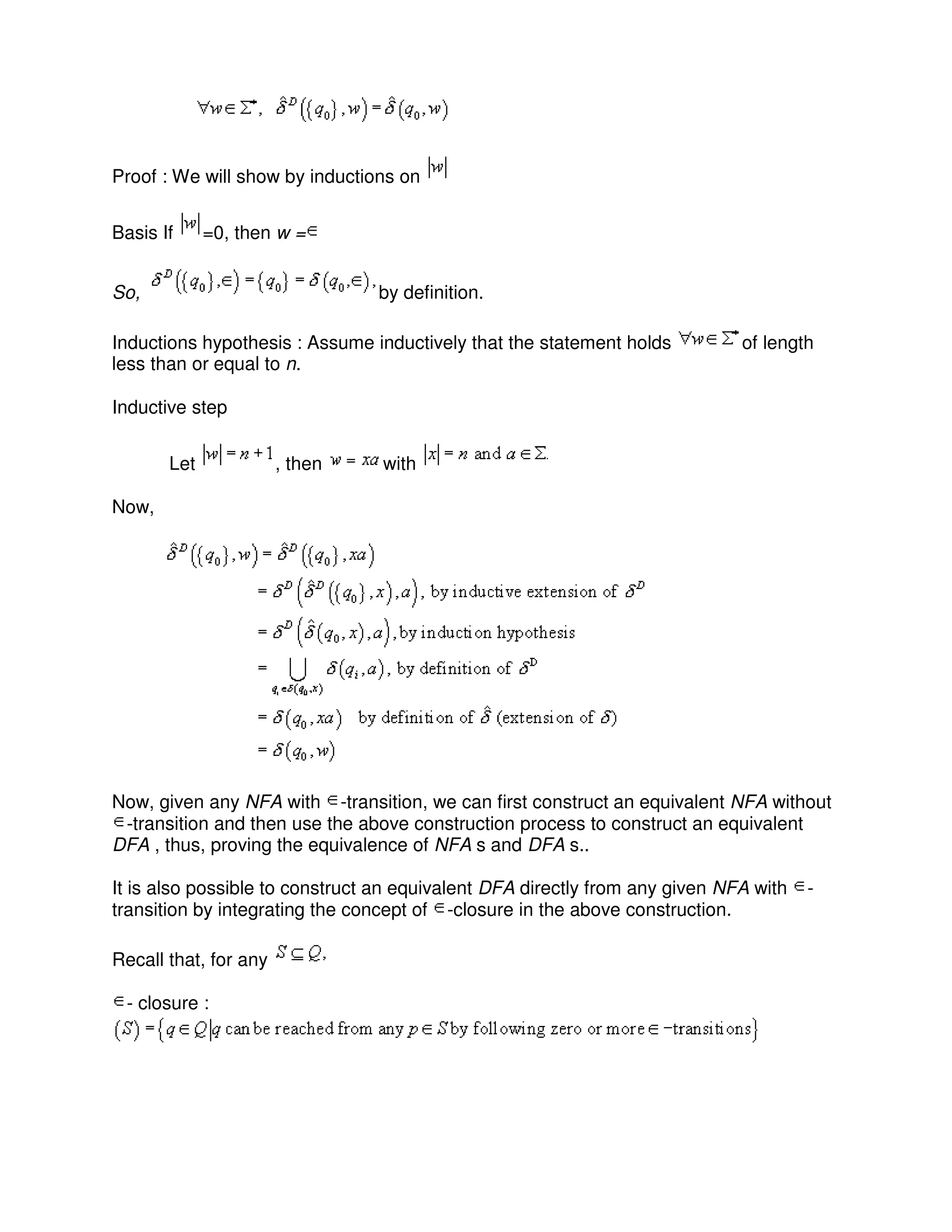 Proof : We will show by inductions on
Basis If =0, then w =
So, by definition.
Inductions hypothesis : Assume inductively that the statement holds of length
less than or equal to n.
Inductive step
Let , then with
Now,
Now, given any NFA with -transition, we can first construct an equivalent NFA without
-transition and then use the above construction process to construct an equivalent
DFA , thus, proving the equivalence of NFA s and DFA s..
It is also possible to construct an equivalent DFA directly from any given NFA with -
transition by integrating the concept of -closure in the above construction.
Recall that, for any
- closure :
 